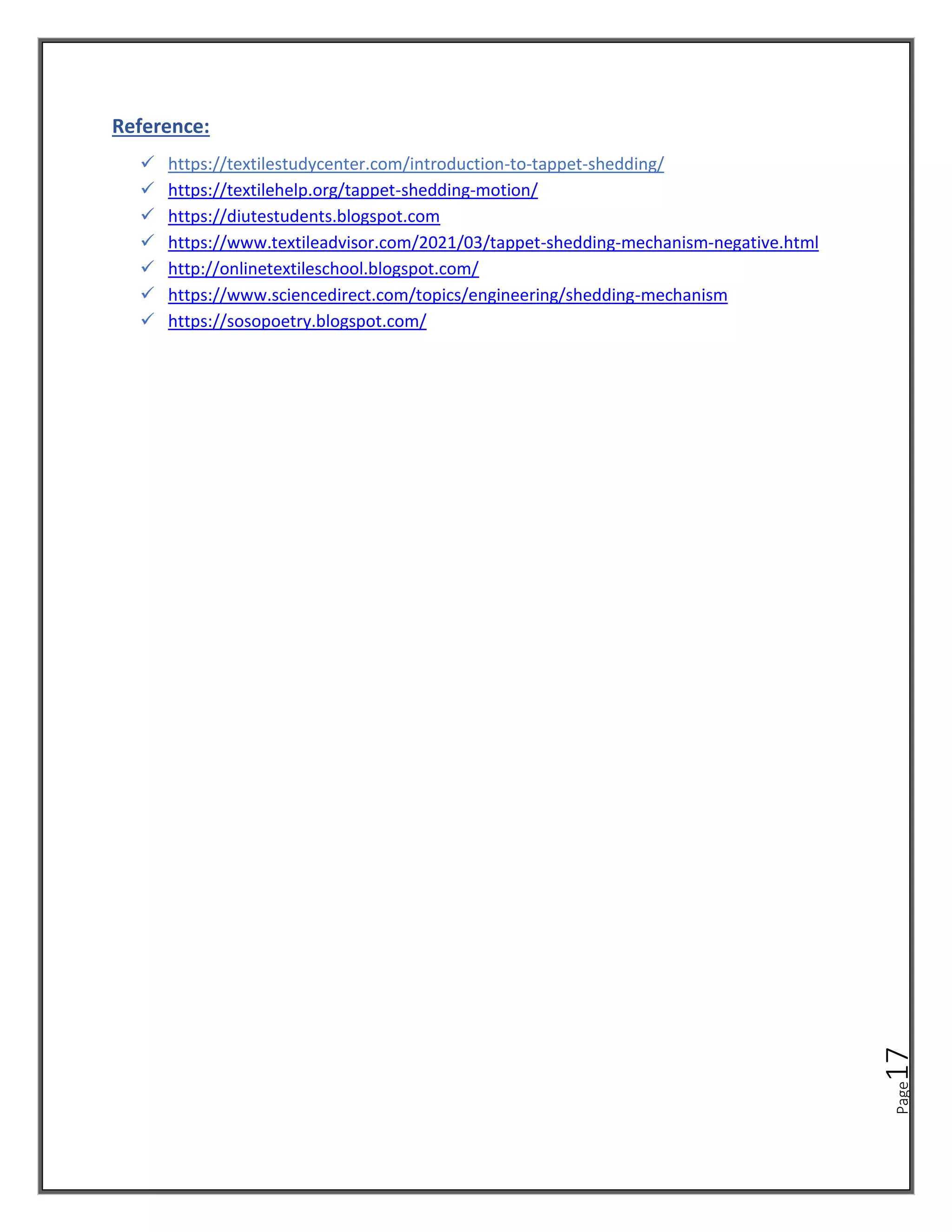 Page
17
Reference:
✓ https://textilestudycenter.com/introduction-to-tappet-shedding/
✓ https://textilehelp.org/tappet-shedding-motion/
✓ https://diutestudents.blogspot.com
✓ https://www.textileadvisor.com/2021/03/tappet-shedding-mechanism-negative.html
✓ http://onlinetextileschool.blogspot.com/
✓ https://www.sciencedirect.com/topics/engineering/shedding-mechanism
✓ https://sosopoetry.blogspot.com/
 