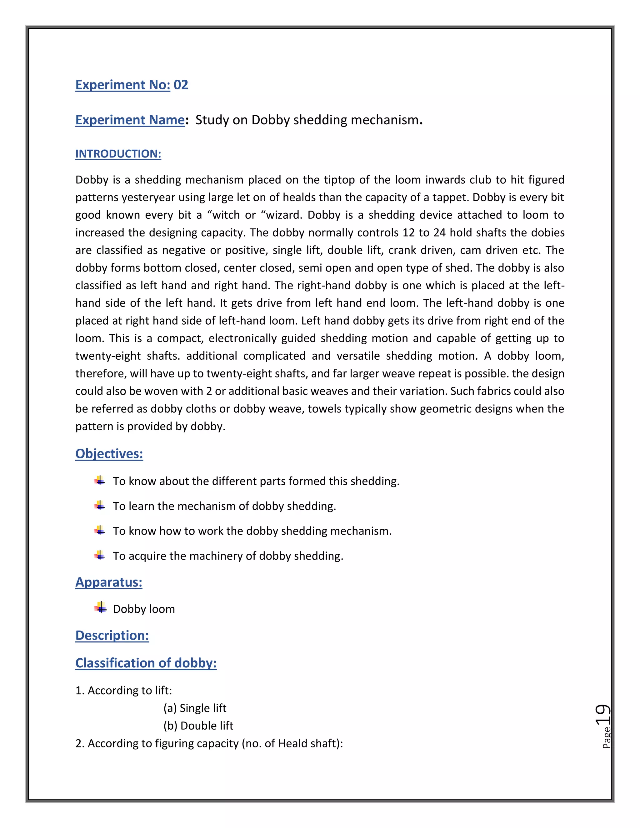 Page
19
Experiment No: 02
Experiment Name: Study on Dobby shedding mechanism.
INTRODUCTION:
Dobby is a shedding mechanism placed on the tiptop of the loom inwards club to hit figured
patterns yesteryear using large let on of healds than the capacity of a tappet. Dobby is every bit
good known every bit a “witch or “wizard. Dobby is a shedding device attached to loom to
increased the designing capacity. The dobby normally controls 12 to 24 hold shafts the dobies
are classified as negative or positive, single lift, double lift, crank driven, cam driven etc. The
dobby forms bottom closed, center closed, semi open and open type of shed. The dobby is also
classified as left hand and right hand. The right-hand dobby is one which is placed at the left-
hand side of the left hand. It gets drive from left hand end loom. The left-hand dobby is one
placed at right hand side of left-hand loom. Left hand dobby gets its drive from right end of the
loom. This is a compact, electronically guided shedding motion and capable of getting up to
twenty-eight shafts. additional complicated and versatile shedding motion. A dobby loom,
therefore, will have up to twenty-eight shafts, and far larger weave repeat is possible. the design
could also be woven with 2 or additional basic weaves and their variation. Such fabrics could also
be referred as dobby cloths or dobby weave, towels typically show geometric designs when the
pattern is provided by dobby.
Objectives:
To know about the different parts formed this shedding.
To learn the mechanism of dobby shedding.
To know how to work the dobby shedding mechanism.
To acquire the machinery of dobby shedding.
Apparatus:
Dobby loom
Description:
Classification of dobby:
1. According to lift:
(a) Single lift
(b) Double lift
2. According to figuring capacity (no. of Heald shaft):
 