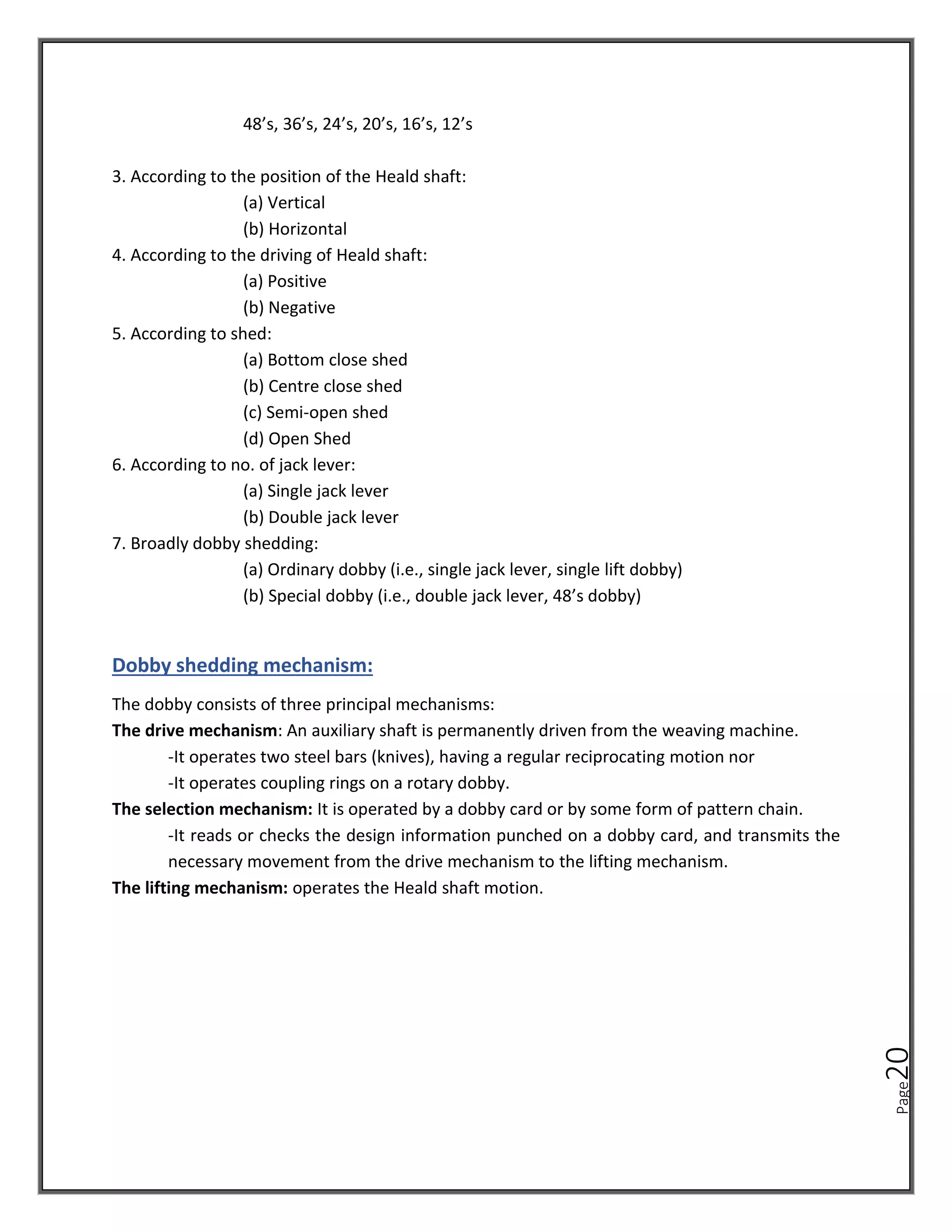 Page
20
48’s, 36’s, 24’s, 20’s, 16’s, 12’s
3. According to the position of the Heald shaft:
(a) Vertical
(b) Horizontal
4. According to the driving of Heald shaft:
(a) Positive
(b) Negative
5. According to shed:
(a) Bottom close shed
(b) Centre close shed
(c) Semi-open shed
(d) Open Shed
6. According to no. of jack lever:
(a) Single jack lever
(b) Double jack lever
7. Broadly dobby shedding:
(a) Ordinary dobby (i.e., single jack lever, single lift dobby)
(b) Special dobby (i.e., double jack lever, 48’s dobby)
Dobby shedding mechanism:
The dobby consists of three principal mechanisms:
The drive mechanism: An auxiliary shaft is permanently driven from the weaving machine.
-It operates two steel bars (knives), having a regular reciprocating motion nor
-It operates coupling rings on a rotary dobby.
The selection mechanism: It is operated by a dobby card or by some form of pattern chain.
-It reads or checks the design information punched on a dobby card, and transmits the
necessary movement from the drive mechanism to the lifting mechanism.
The lifting mechanism: operates the Heald shaft motion.
 