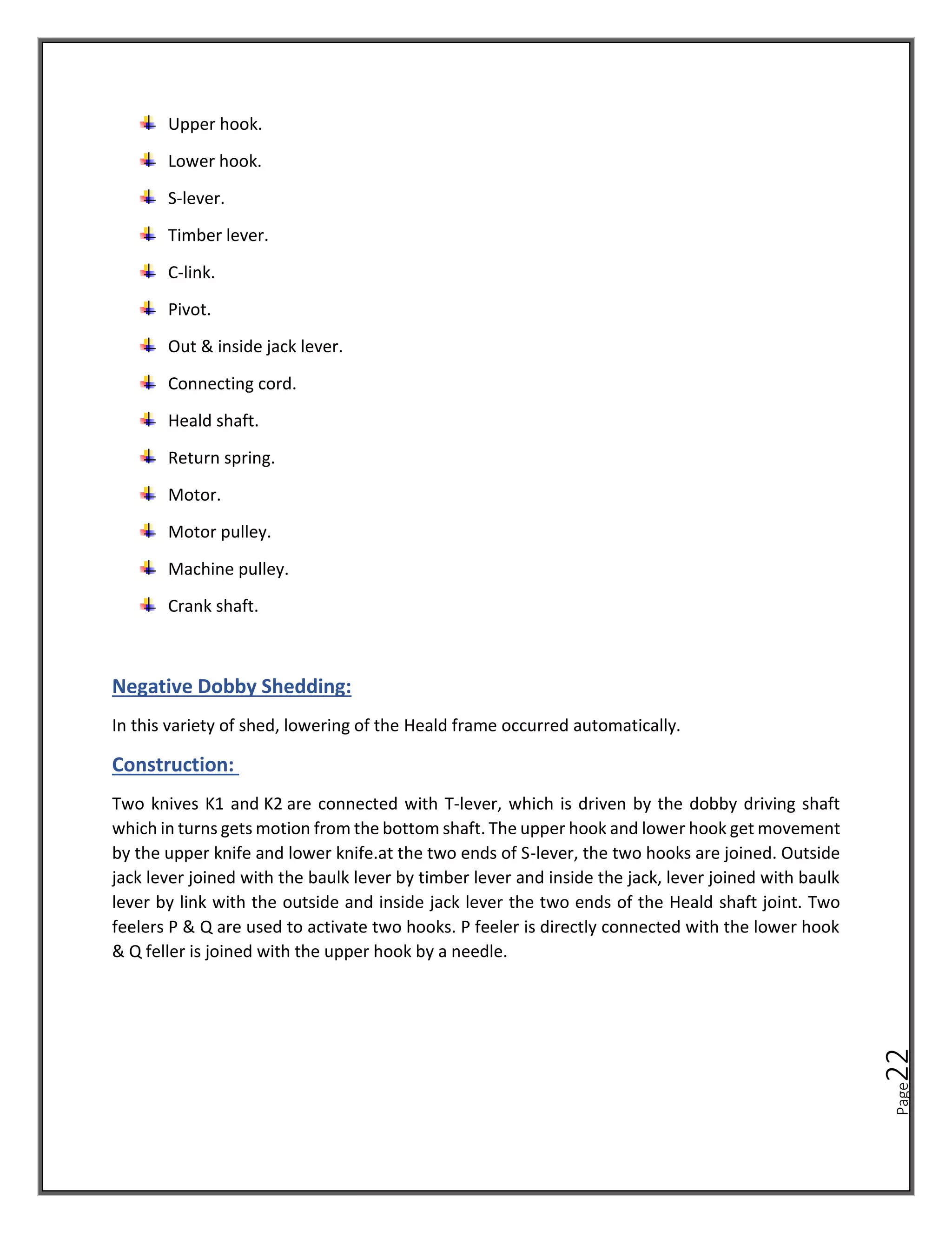 Page
22
Upper hook.
Lower hook.
S-lever.
Timber lever.
C-link.
Pivot.
Out & inside jack lever.
Connecting cord.
Heald shaft.
Return spring.
Motor.
Motor pulley.
Machine pulley.
Crank shaft.
Negative Dobby Shedding:
In this variety of shed, lowering of the Heald frame occurred automatically.
Construction:
Two knives K1 and K2 are connected with T-lever, which is driven by the dobby driving shaft
which in turns gets motion from the bottom shaft. The upper hook and lower hook get movement
by the upper knife and lower knife.at the two ends of S-lever, the two hooks are joined. Outside
jack lever joined with the baulk lever by timber lever and inside the jack, lever joined with baulk
lever by link with the outside and inside jack lever the two ends of the Heald shaft joint. Two
feelers P & Q are used to activate two hooks. P feeler is directly connected with the lower hook
& Q feller is joined with the upper hook by a needle.
 