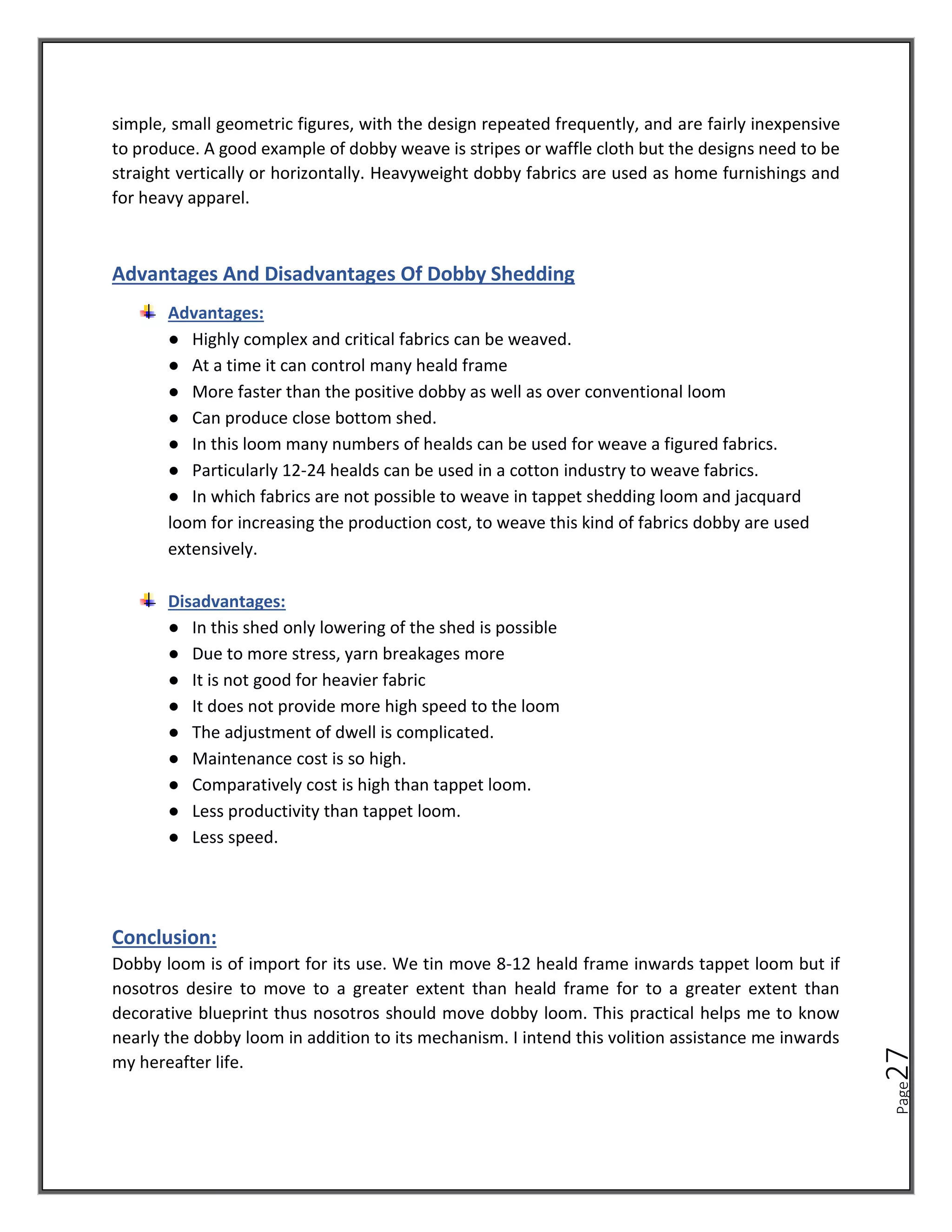 Page
27
simple, small geometric figures, with the design repeated frequently, and are fairly inexpensive
to produce. A good example of dobby weave is stripes or waffle cloth but the designs need to be
straight vertically or horizontally. Heavyweight dobby fabrics are used as home furnishings and
for heavy apparel.
Advantages And Disadvantages Of Dobby Shedding
Advantages:
● Highly complex and critical fabrics can be weaved.
● At a time it can control many heald frame
● More faster than the positive dobby as well as over conventional loom
● Can produce close bottom shed.
● In this loom many numbers of healds can be used for weave a figured fabrics.
● Particularly 12-24 healds can be used in a cotton industry to weave fabrics.
● In which fabrics are not possible to weave in tappet shedding loom and jacquard
loom for increasing the production cost, to weave this kind of fabrics dobby are used
extensively.
Disadvantages:
● In this shed only lowering of the shed is possible
● Due to more stress, yarn breakages more
● It is not good for heavier fabric
● It does not provide more high speed to the loom
● The adjustment of dwell is complicated.
● Maintenance cost is so high.
● Comparatively cost is high than tappet loom.
● Less productivity than tappet loom.
● Less speed.
Conclusion:
Dobby loom is of import for its use. We tin move 8-12 heald frame inwards tappet loom but if
nosotros desire to move to a greater extent than heald frame for to a greater extent than
decorative blueprint thus nosotros should move dobby loom. This practical helps me to know
nearly the dobby loom in addition to its mechanism. I intend this volition assistance me inwards
my hereafter life.
 