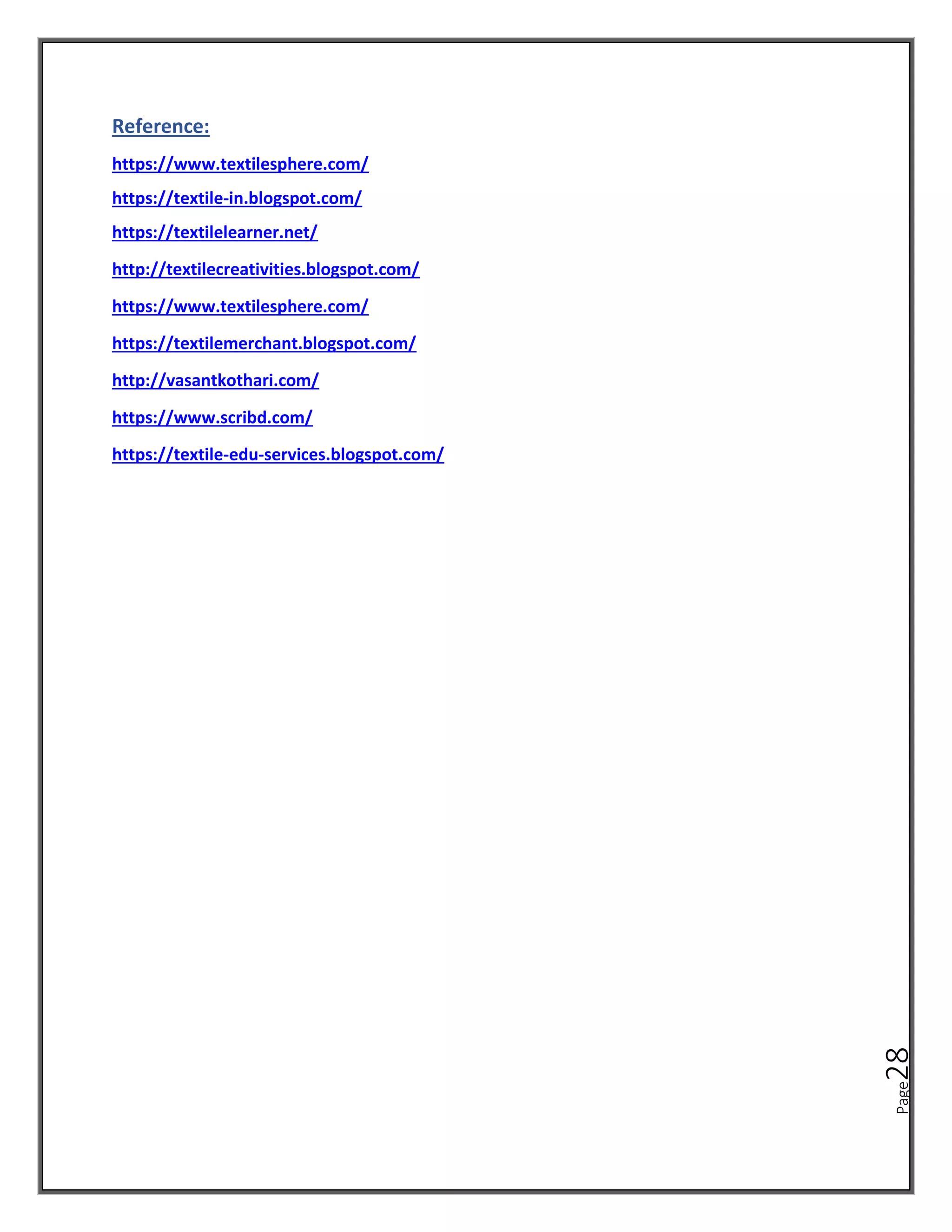 Page
28
Reference:
https://www.textilesphere.com/
https://textile-in.blogspot.com/
https://textilelearner.net/
http://textilecreativities.blogspot.com/
https://www.textilesphere.com/
https://textilemerchant.blogspot.com/
http://vasantkothari.com/
https://www.scribd.com/
https://textile-edu-services.blogspot.com/
 