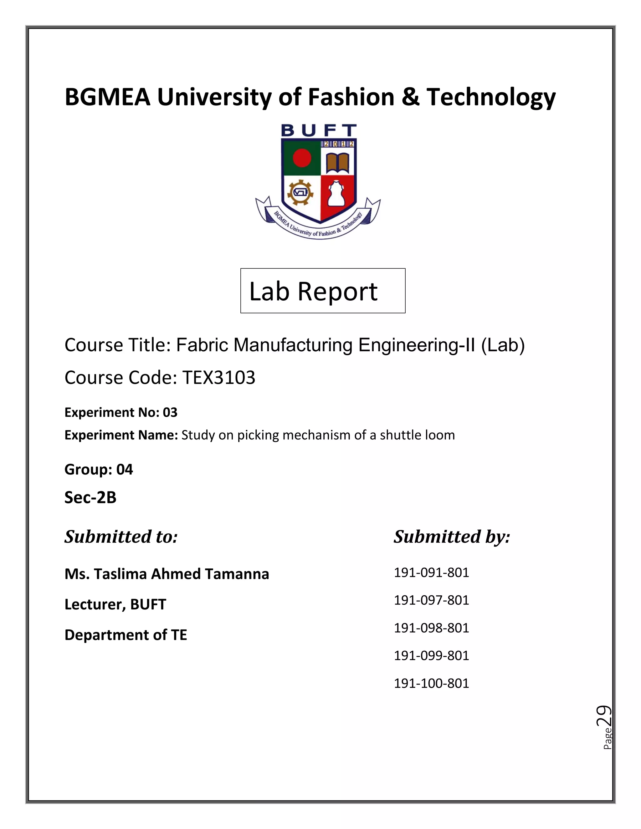 Page
29
BGMEA University of Fashion & Technology
Course Title: Fabric Manufacturing Engineering-II (Lab)
Course Code: TEX3103
Lab Report
Experiment No: 03
Experiment Name: Study on picking mechanism of a shuttle loom
Ms. Taslima Ahmed Tamanna
Lecturer, BUFT
Department of TE
191-091-801
191-097-801
191-098-801
191-099-801
191-100-801
Group: 04
Sec-2B
Submitted to: Submitted by:
 