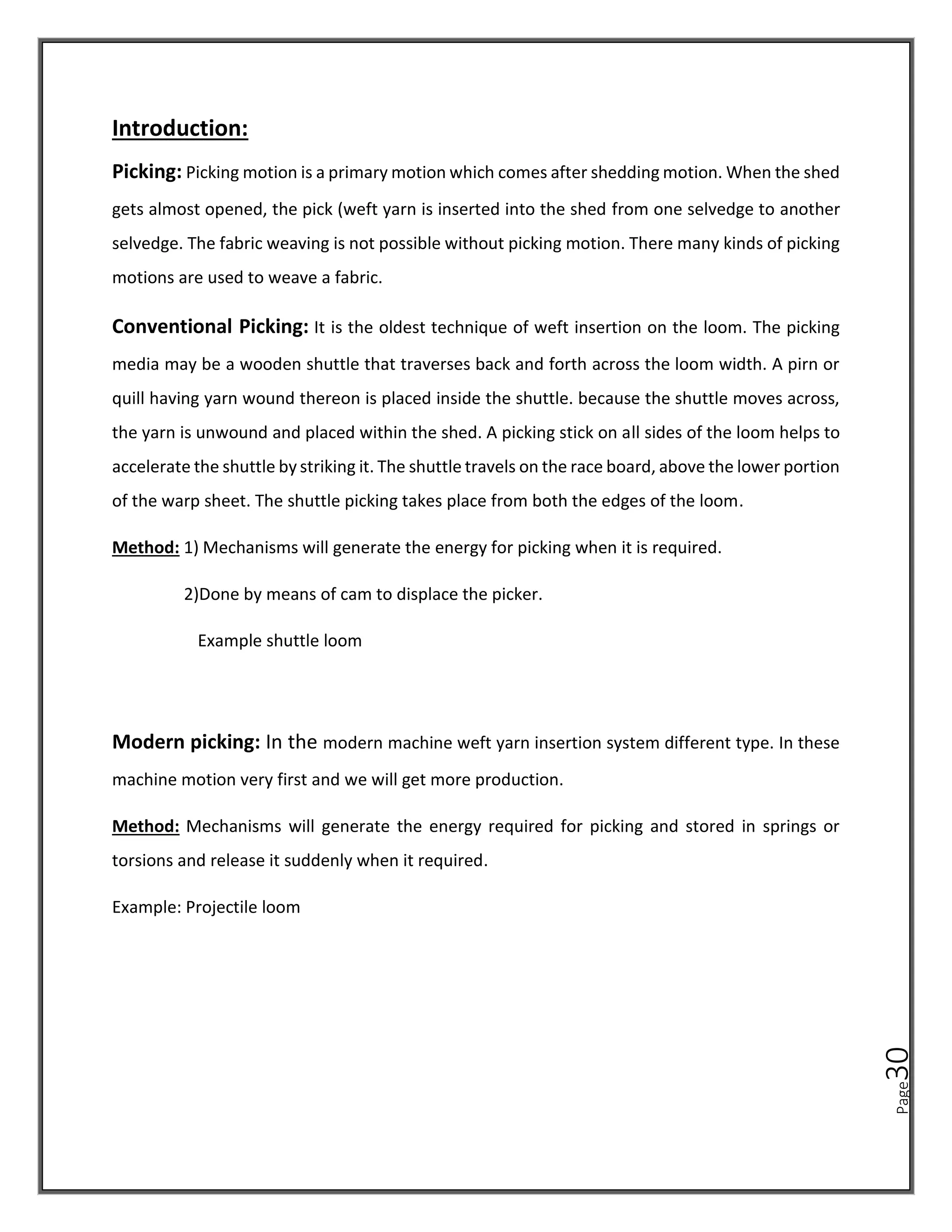 Page
30
Introduction:
Picking: Picking motion is a primary motion which comes after shedding motion. When the shed
gets almost opened, the pick (weft yarn is inserted into the shed from one selvedge to another
selvedge. The fabric weaving is not possible without picking motion. There many kinds of picking
motions are used to weave a fabric.
Conventional Picking: It is the oldest technique of weft insertion on the loom. The picking
media may be a wooden shuttle that traverses back and forth across the loom width. A pirn or
quill having yarn wound thereon is placed inside the shuttle. because the shuttle moves across,
the yarn is unwound and placed within the shed. A picking stick on all sides of the loom helps to
accelerate the shuttle by striking it. The shuttle travels on the race board, above the lower portion
of the warp sheet. The shuttle picking takes place from both the edges of the loom.
Method: 1) Mechanisms will generate the energy for picking when it is required.
2)Done by means of cam to displace the picker.
Example shuttle loom
Modern picking: In the modern machine weft yarn insertion system different type. In these
machine motion very first and we will get more production.
Method: Mechanisms will generate the energy required for picking and stored in springs or
torsions and release it suddenly when it required.
Example: Projectile loom
 