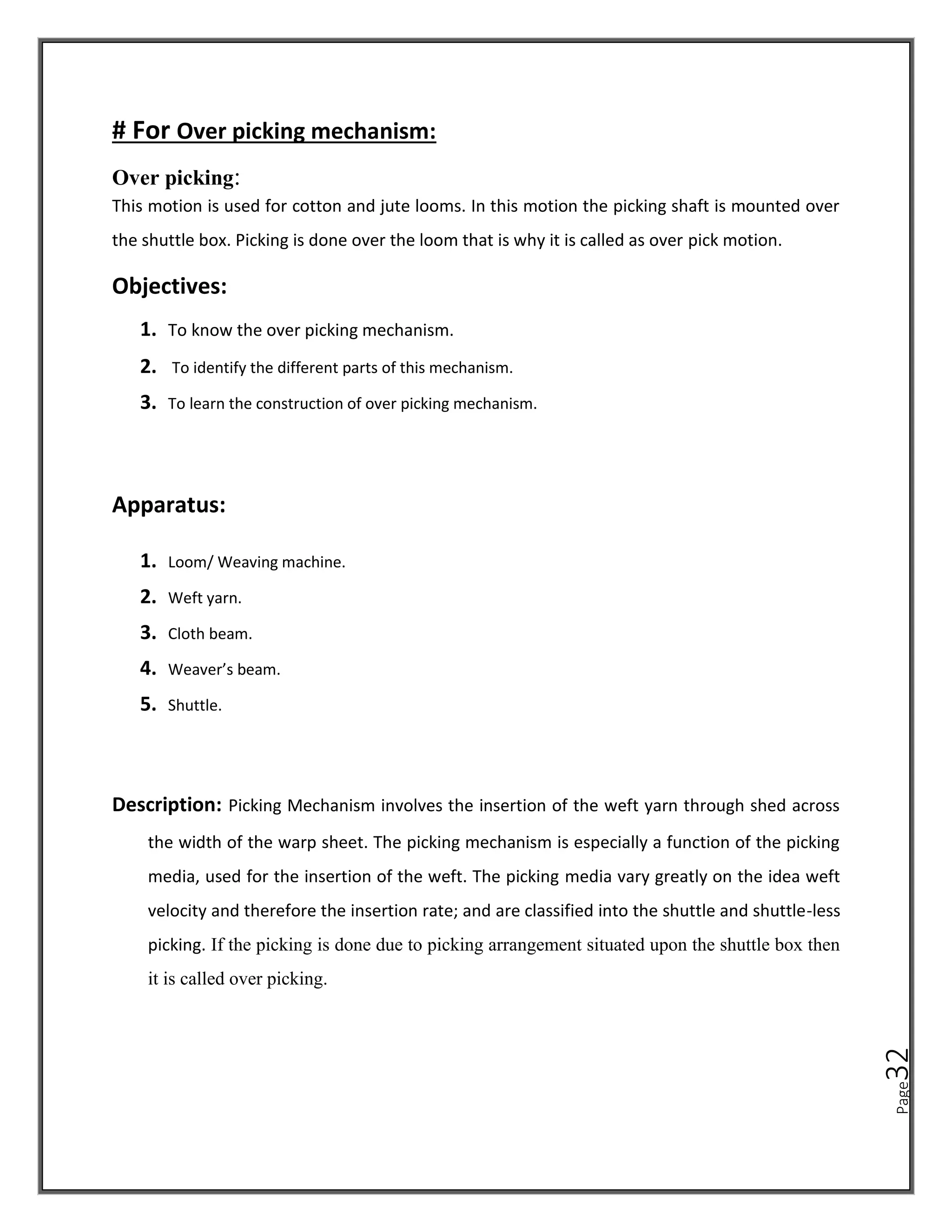 Page
32
# For Over picking mechanism:
Over picking:
This motion is used for cotton and jute looms. In this motion the picking shaft is mounted over
the shuttle box. Picking is done over the loom that is why it is called as over pick motion.
Objectives:
1. To know the over picking mechanism.
2. To identify the different parts of this mechanism.
3. To learn the construction of over picking mechanism.
Apparatus:
1. Loom/ Weaving machine.
2. Weft yarn.
3. Cloth beam.
4. Weaver’s beam.
5. Shuttle.
Description: Picking Mechanism involves the insertion of the weft yarn through shed across
the width of the warp sheet. The picking mechanism is especially a function of the picking
media, used for the insertion of the weft. The picking media vary greatly on the idea weft
velocity and therefore the insertion rate; and are classified into the shuttle and shuttle-less
picking. If the picking is done due to picking arrangement situated upon the shuttle box then
it is called over picking.
 
