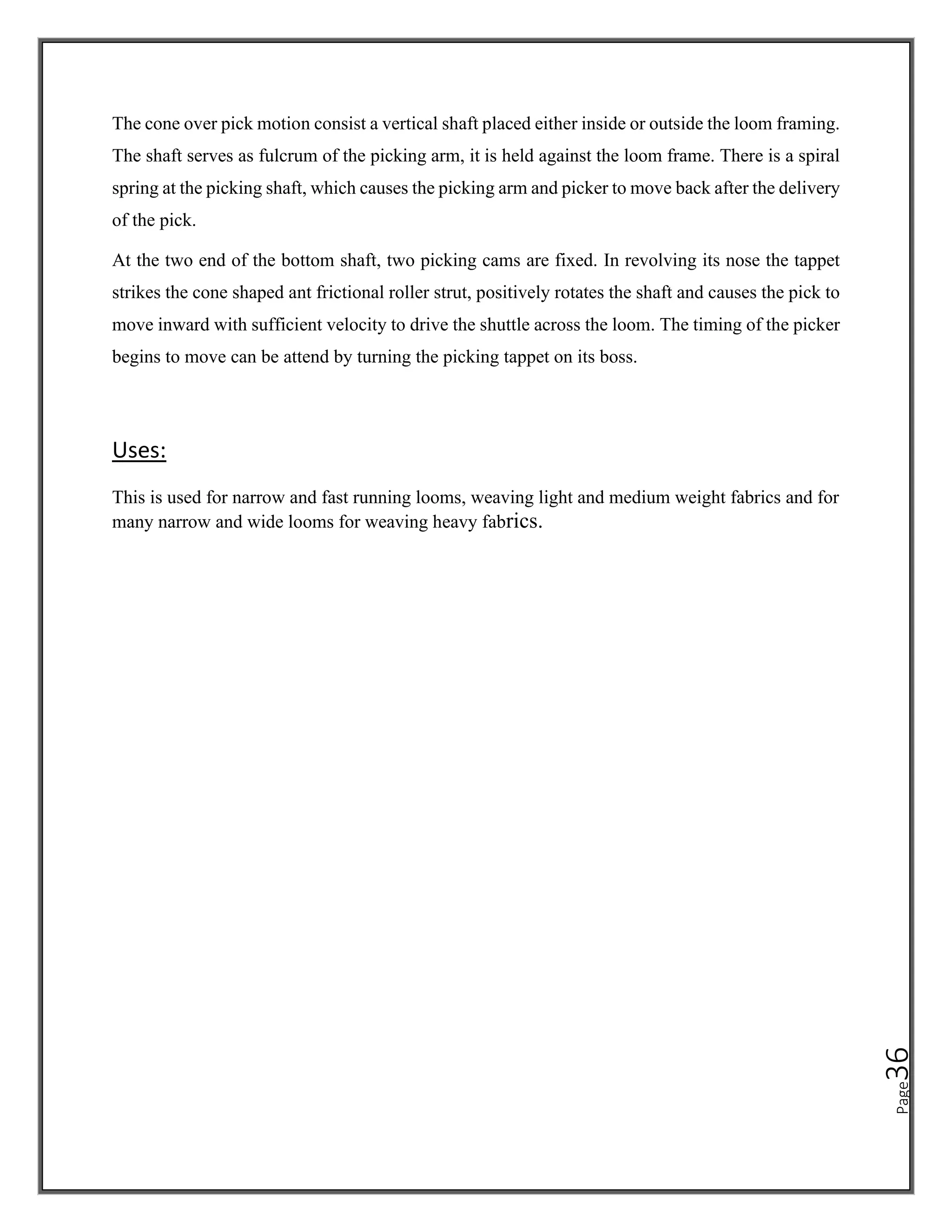 Page
36
The cone over pick motion consist a vertical shaft placed either inside or outside the loom framing.
The shaft serves as fulcrum of the picking arm, it is held against the loom frame. There is a spiral
spring at the picking shaft, which causes the picking arm and picker to move back after the delivery
of the pick.
At the two end of the bottom shaft, two picking cams are fixed. In revolving its nose the tappet
strikes the cone shaped ant frictional roller strut, positively rotates the shaft and causes the pick to
move inward with sufficient velocity to drive the shuttle across the loom. The timing of the picker
begins to move can be attend by turning the picking tappet on its boss.
Uses:
This is used for narrow and fast running looms, weaving light and medium weight fabrics and for
many narrow and wide looms for weaving heavy fabrics.
 