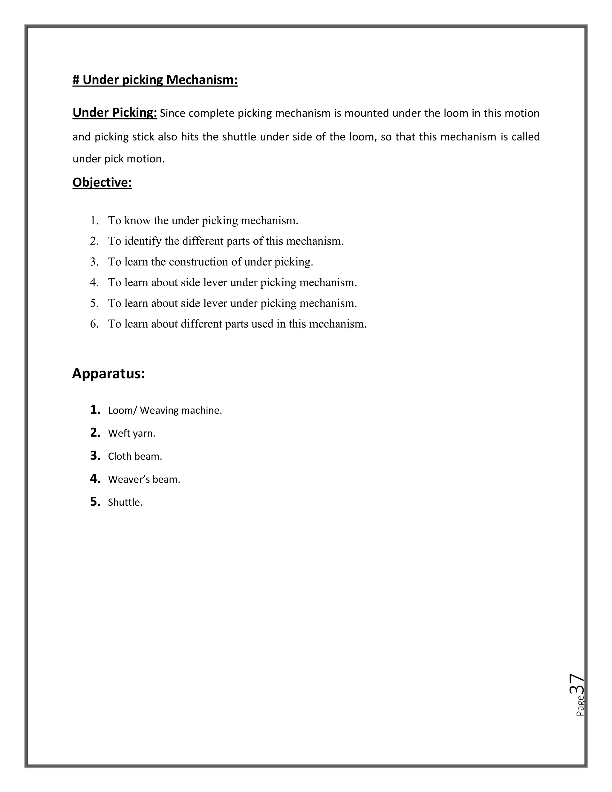 Page
37
# Under picking Mechanism:
Under Picking: Since complete picking mechanism is mounted under the loom in this motion
and picking stick also hits the shuttle under side of the loom, so that this mechanism is called
under pick motion.
Objective:
1. To know the under picking mechanism.
2. To identify the different parts of this mechanism.
3. To learn the construction of under picking.
4. To learn about side lever under picking mechanism.
5. To learn about side lever under picking mechanism.
6. To learn about different parts used in this mechanism.
Apparatus:
1. Loom/ Weaving machine.
2. Weft yarn.
3. Cloth beam.
4. Weaver’s beam.
5. Shuttle.
 
