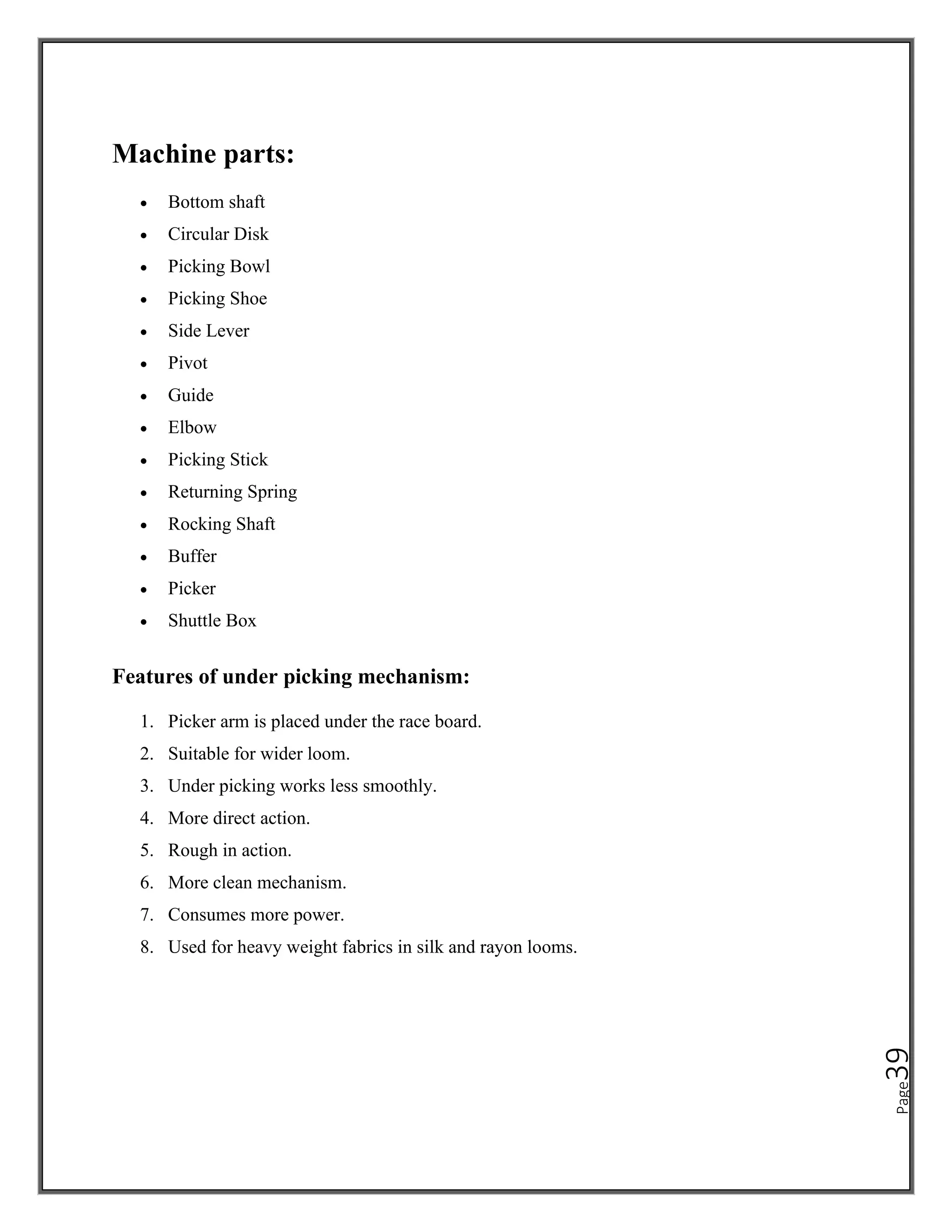 Page
39
Machine parts:
• Bottom shaft
• Circular Disk
• Picking Bowl
• Picking Shoe
• Side Lever
• Pivot
• Guide
• Elbow
• Picking Stick
• Returning Spring
• Rocking Shaft
• Buffer
• Picker
• Shuttle Box
Features of under picking mechanism:
1. Picker arm is placed under the race board.
2. Suitable for wider loom.
3. Under picking works less smoothly.
4. More direct action.
5. Rough in action.
6. More clean mechanism.
7. Consumes more power.
8. Used for heavy weight fabrics in silk and rayon looms.
 