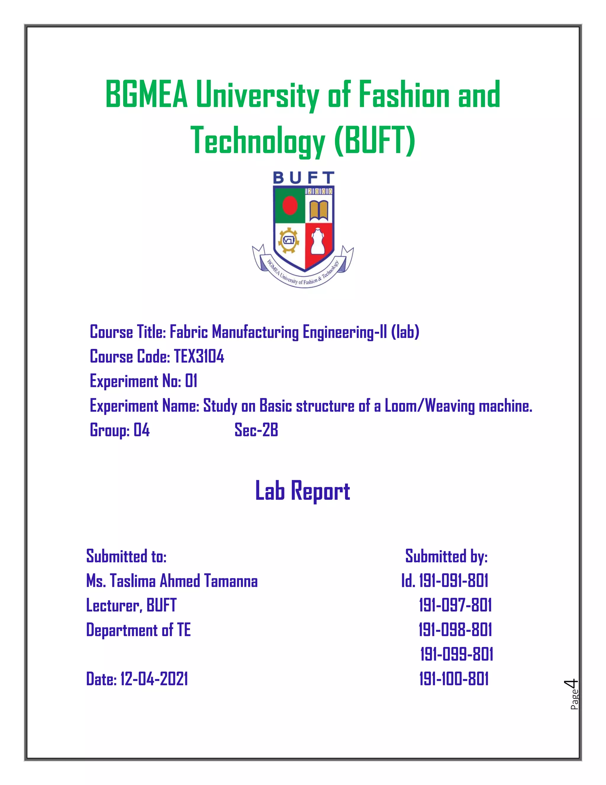 Page
4
BGMEA University of Fashion and
Technology (BUFT)
Course Title: Fabric Manufacturing Engineering-II (lab)
Course Code: TEX3104
Experiment No: 01
Experiment Name: Study on Basic structure of a Loom/Weaving machine.
Group: 04 Sec-2B
Lab Report
Submitted to: Submitted by:
Ms. Taslima Ahmed Tamanna Id. 191-091-801
Lecturer, BUFT 191-097-801
Department of TE 191-098-801
191-099-801
Date: 12-04-2021 191-100-801
 