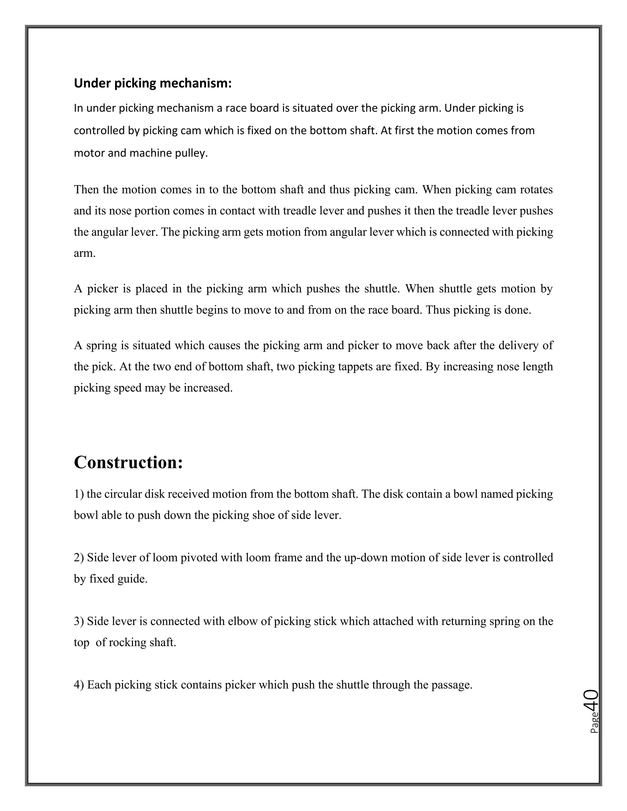 Page
40
Under picking mechanism:
In under picking mechanism a race board is situated over the picking arm. Under picking is
controlled by picking cam which is fixed on the bottom shaft. At first the motion comes from
motor and machine pulley.
Then the motion comes in to the bottom shaft and thus picking cam. When picking cam rotates
and its nose portion comes in contact with treadle lever and pushes it then the treadle lever pushes
the angular lever. The picking arm gets motion from angular lever which is connected with picking
arm.
A picker is placed in the picking arm which pushes the shuttle. When shuttle gets motion by
picking arm then shuttle begins to move to and from on the race board. Thus picking is done.
A spring is situated which causes the picking arm and picker to move back after the delivery of
the pick. At the two end of bottom shaft, two picking tappets are fixed. By increasing nose length
picking speed may be increased.
Construction:
1) the circular disk received motion from the bottom shaft. The disk contain a bowl named picking
bowl able to push down the picking shoe of side lever.
2) Side lever of loom pivoted with loom frame and the up-down motion of side lever is controlled
by fixed guide.
3) Side lever is connected with elbow of picking stick which attached with returning spring on the
top of rocking shaft.
4) Each picking stick contains picker which push the shuttle through the passage.
 