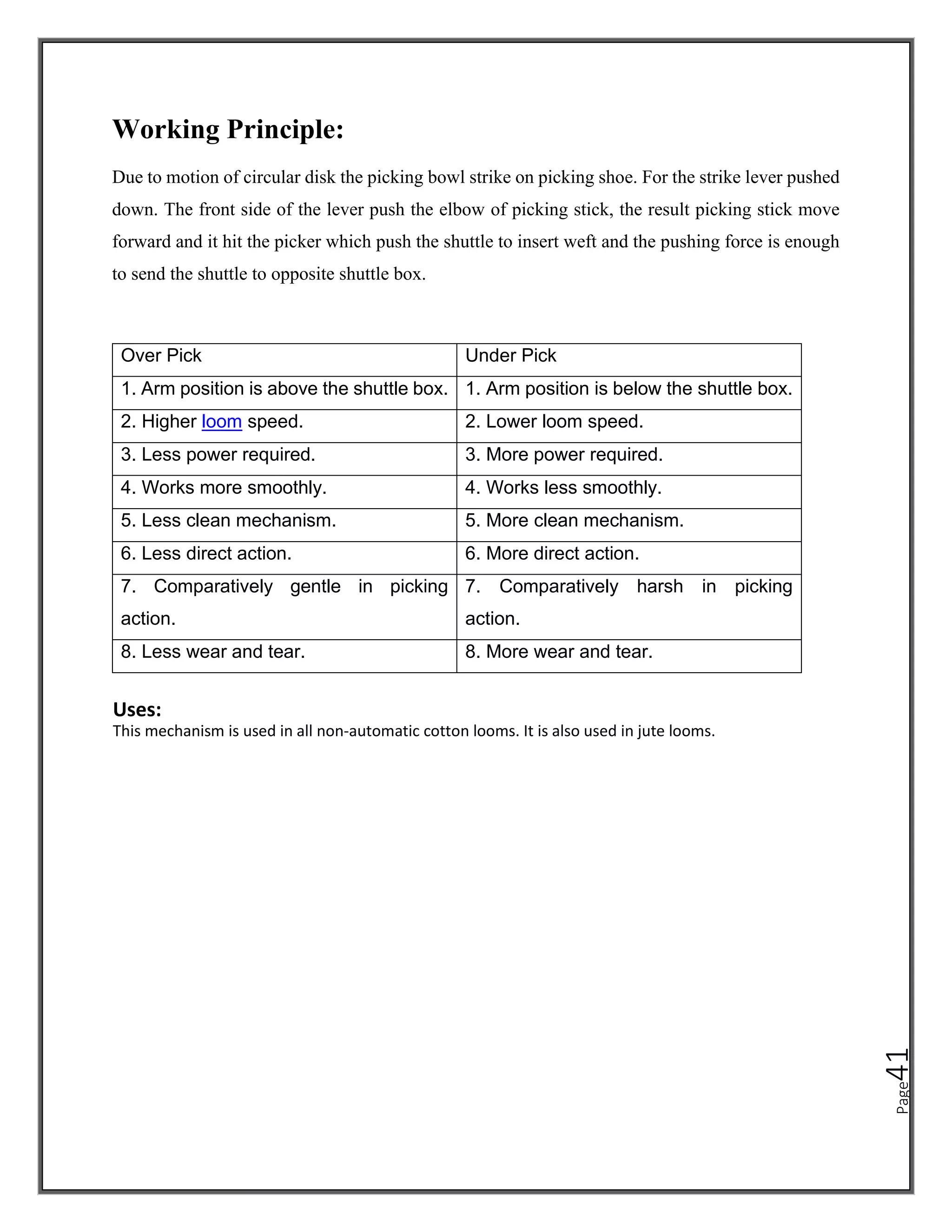 Page
41
Working Principle:
Due to motion of circular disk the picking bowl strike on picking shoe. For the strike lever pushed
down. The front side of the lever push the elbow of picking stick, the result picking stick move
forward and it hit the picker which push the shuttle to insert weft and the pushing force is enough
to send the shuttle to opposite shuttle box.
Over Pick Under Pick
1. Arm position is above the shuttle box. 1. Arm position is below the shuttle box.
2. Higher loom speed. 2. Lower loom speed.
3. Less power required. 3. More power required.
4. Works more smoothly. 4. Works less smoothly.
5. Less clean mechanism. 5. More clean mechanism.
6. Less direct action. 6. More direct action.
7. Comparatively gentle in picking
action.
7. Comparatively harsh in picking
action.
8. Less wear and tear. 8. More wear and tear.
Uses:
This mechanism is used in all non-automatic cotton looms. It is also used in jute looms.
 