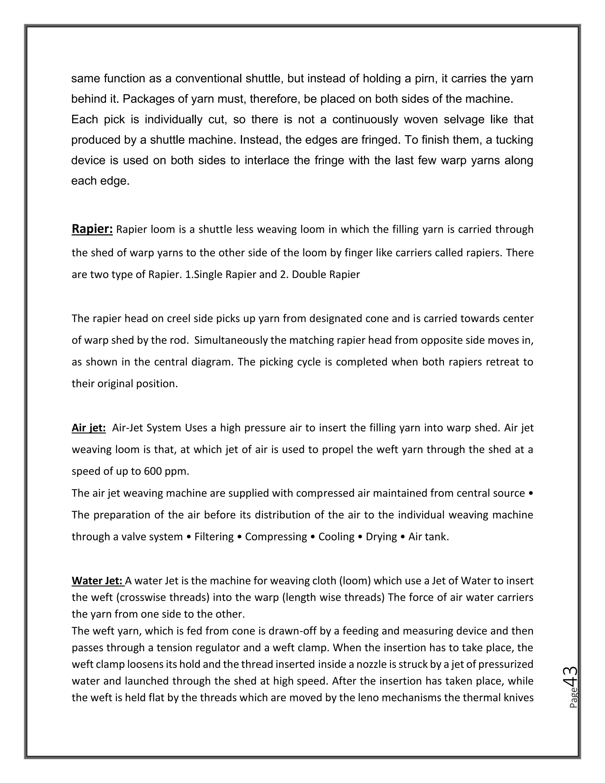 Page
43
same function as a conventional shuttle, but instead of holding a pirn, it carries the yarn
behind it. Packages of yarn must, therefore, be placed on both sides of the machine.
Each pick is individually cut, so there is not a continuously woven selvage like that
produced by a shuttle machine. Instead, the edges are fringed. To finish them, a tucking
device is used on both sides to interlace the fringe with the last few warp yarns along
each edge.
Rapier: Rapier loom is a shuttle less weaving loom in which the filling yarn is carried through
the shed of warp yarns to the other side of the loom by finger like carriers called rapiers. There
are two type of Rapier. 1.Single Rapier and 2. Double Rapier
The rapier head on creel side picks up yarn from designated cone and is carried towards center
of warp shed by the rod. Simultaneously the matching rapier head from opposite side moves in,
as shown in the central diagram. The picking cycle is completed when both rapiers retreat to
their original position.
Air jet: Air-Jet System Uses a high pressure air to insert the filling yarn into warp shed. Air jet
weaving loom is that, at which jet of air is used to propel the weft yarn through the shed at a
speed of up to 600 ppm.
The air jet weaving machine are supplied with compressed air maintained from central source •
The preparation of the air before its distribution of the air to the individual weaving machine
through a valve system • Filtering • Compressing • Cooling • Drying • Air tank.
Water Jet: A water Jet is the machine for weaving cloth (loom) which use a Jet of Water to insert
the weft (crosswise threads) into the warp (length wise threads) The force of air water carriers
the yarn from one side to the other.
The weft yarn, which is fed from cone is drawn-off by a feeding and measuring device and then
passes through a tension regulator and a weft clamp. When the insertion has to take place, the
weft clamp loosens its hold and the thread inserted inside a nozzle is struck by a jet of pressurized
water and launched through the shed at high speed. After the insertion has taken place, while
the weft is held flat by the threads which are moved by the leno mechanisms the thermal knives
 
