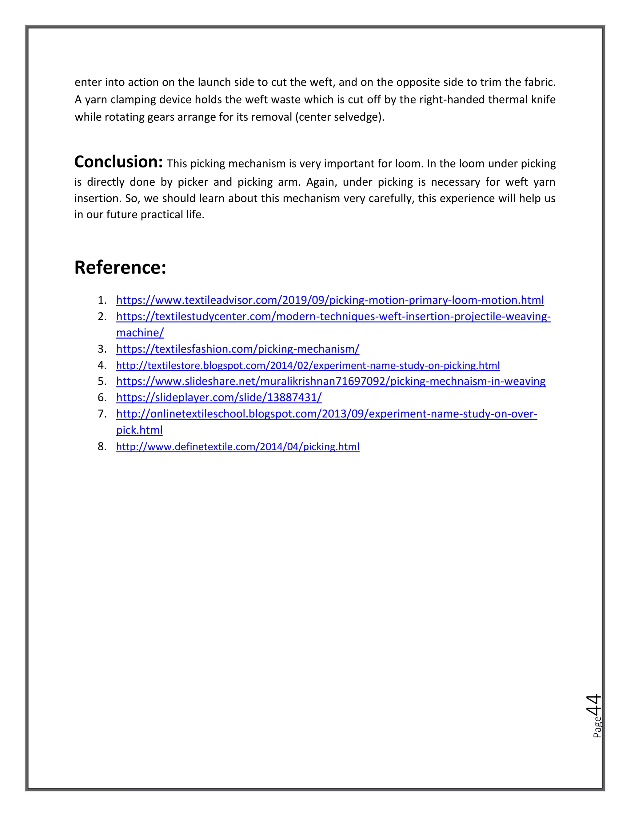 Page
44
enter into action on the launch side to cut the weft, and on the opposite side to trim the fabric.
A yarn clamping device holds the weft waste which is cut off by the right-handed thermal knife
while rotating gears arrange for its removal (center selvedge).
Conclusion: This picking mechanism is very important for loom. In the loom under picking
is directly done by picker and picking arm. Again, under picking is necessary for weft yarn
insertion. So, we should learn about this mechanism very carefully, this experience will help us
in our future practical life.
Reference:
1. https://www.textileadvisor.com/2019/09/picking-motion-primary-loom-motion.html
2. https://textilestudycenter.com/modern-techniques-weft-insertion-projectile-weaving-
machine/
3. https://textilesfashion.com/picking-mechanism/
4. http://textilestore.blogspot.com/2014/02/experiment-name-study-on-picking.html
5. https://www.slideshare.net/muralikrishnan71697092/picking-mechnaism-in-weaving
6. https://slideplayer.com/slide/13887431/
7. http://onlinetextileschool.blogspot.com/2013/09/experiment-name-study-on-over-
pick.html
8. http://www.definetextile.com/2014/04/picking.html
 