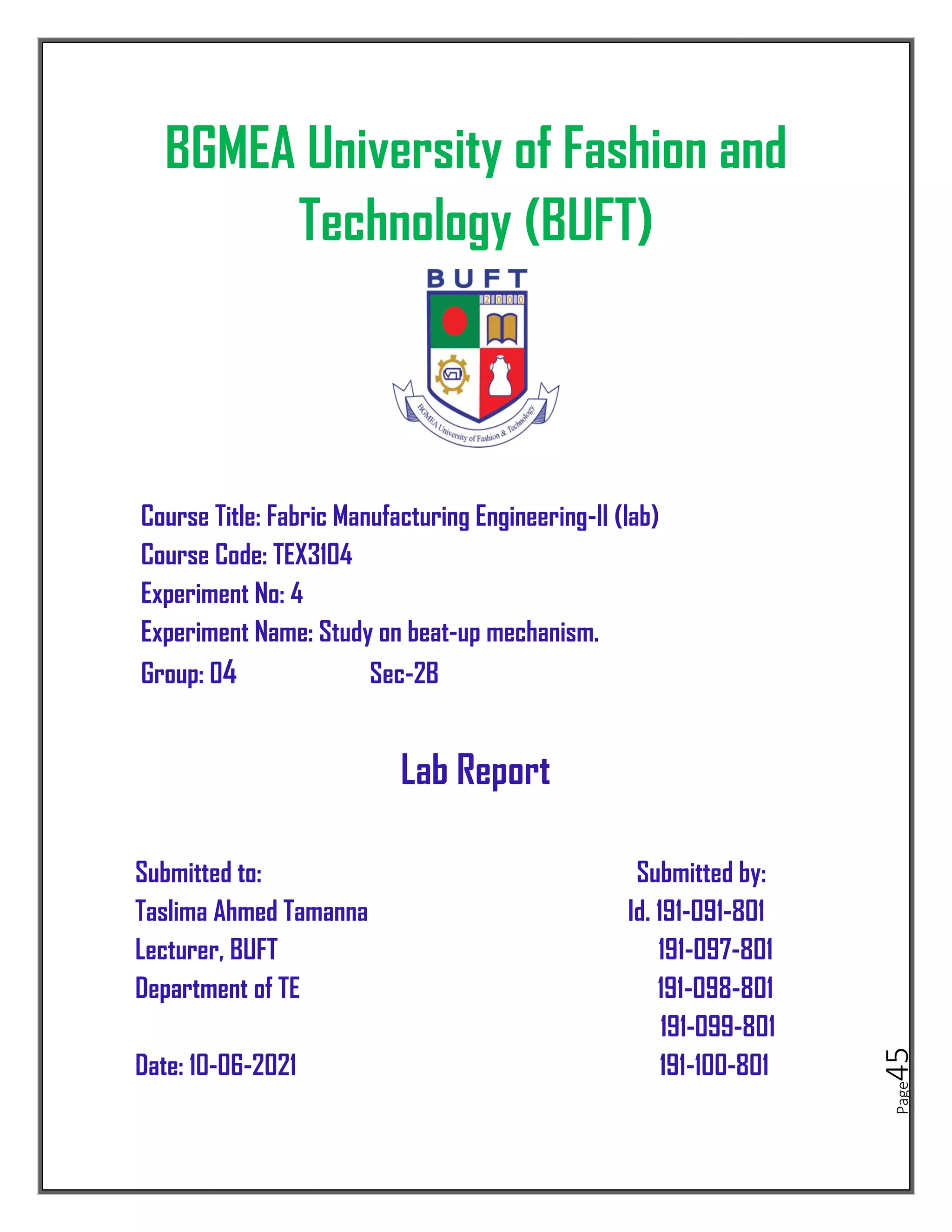 Page
45
BGMEA University of Fashion and
Technology (BUFT)
Course Title: Fabric Manufacturing Engineering-II (lab)
Course Code: TEX3104
Experiment No: 4
Experiment Name: Study on beat-up mechanism.
Group: 04 Sec-2B
Lab Report
Submitted to: Submitted by:
Taslima Ahmed Tamanna Id. 191-091-801
Lecturer, BUFT 191-097-801
Department of TE 191-098-801
191-099-801
Date: 10-06-2021 191-100-801
 