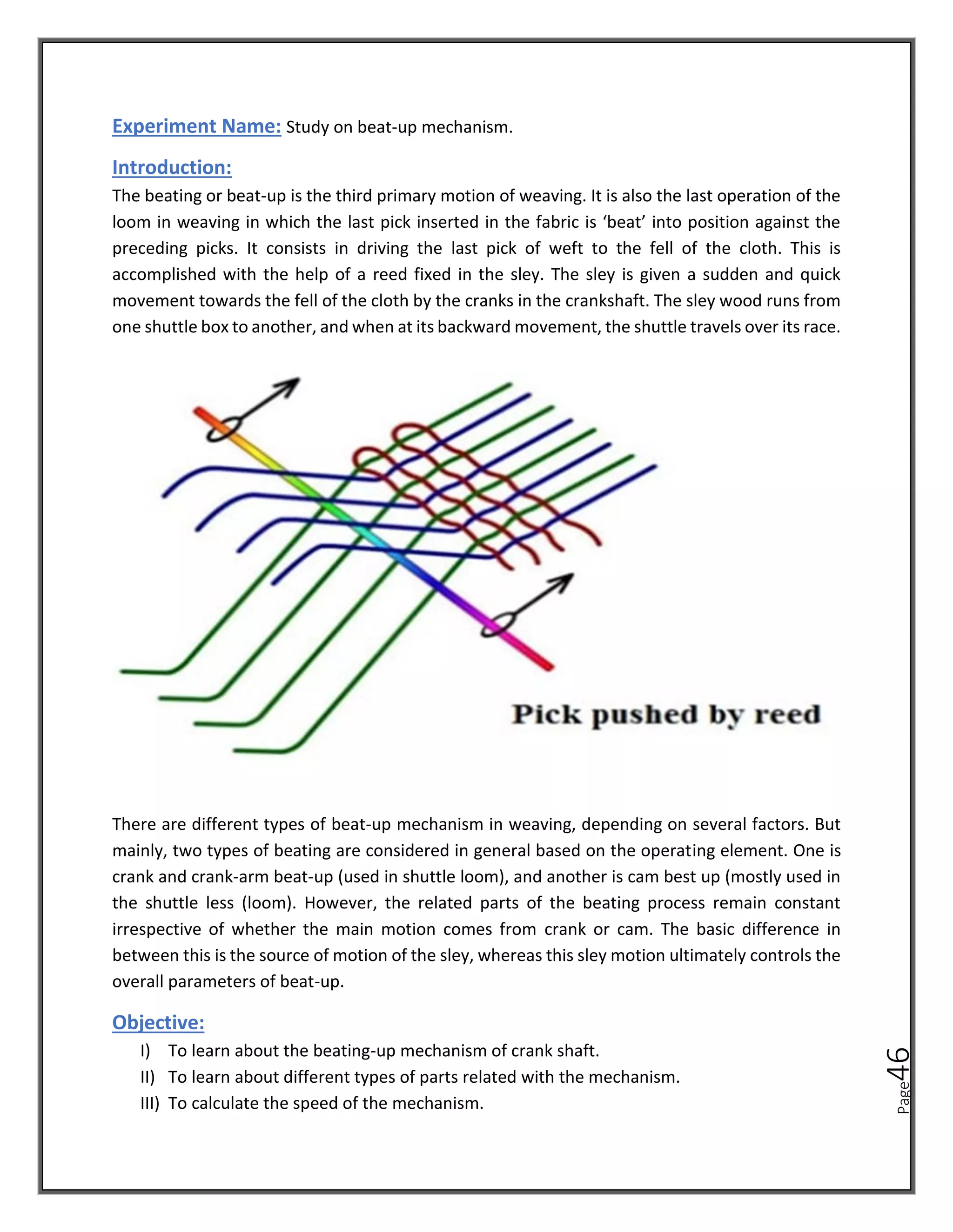 Page
46
Experiment Name: Study on beat-up mechanism.
Introduction:
The beating or beat-up is the third primary motion of weaving. It is also the last operation of the
loom in weaving in which the last pick inserted in the fabric is ‘beat’ into position against the
preceding picks. It consists in driving the last pick of weft to the fell of the cloth. This is
accomplished with the help of a reed fixed in the sley. The sley is given a sudden and quick
movement towards the fell of the cloth by the cranks in the crankshaft. The sley wood runs from
one shuttle box to another, and when at its backward movement, the shuttle travels over its race.
There are different types of beat-up mechanism in weaving, depending on several factors. But
mainly, two types of beating are considered in general based on the operating element. One is
crank and crank-arm beat-up (used in shuttle loom), and another is cam best up (mostly used in
the shuttle less (loom). However, the related parts of the beating process remain constant
irrespective of whether the main motion comes from crank or cam. The basic difference in
between this is the source of motion of the sley, whereas this sley motion ultimately controls the
overall parameters of beat-up.
Objective:
I) To learn about the beating-up mechanism of crank shaft.
II) To learn about different types of parts related with the mechanism.
III) To calculate the speed of the mechanism.
 