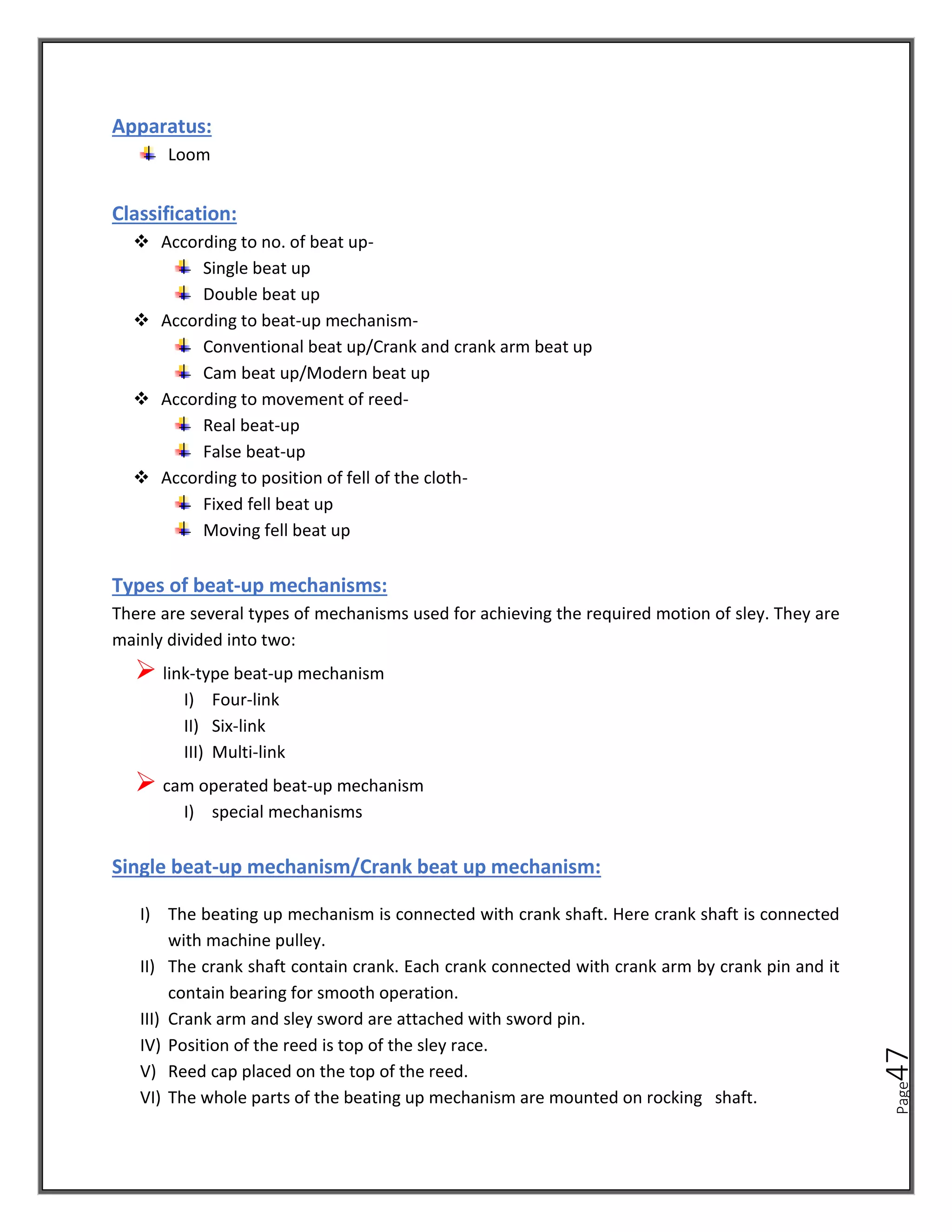 Page
47
Apparatus:
Loom
Classification:
❖ According to no. of beat up-
Single beat up
Double beat up
❖ According to beat-up mechanism-
Conventional beat up/Crank and crank arm beat up
Cam beat up/Modern beat up
❖ According to movement of reed-
Real beat-up
False beat-up
❖ According to position of fell of the cloth-
Fixed fell beat up
Moving fell beat up
Types of beat-up mechanisms:
There are several types of mechanisms used for achieving the required motion of sley. They are
mainly divided into two:
➢ link-type beat-up mechanism
I) Four-link
II) Six-link
III) Multi-link
➢ cam operated beat-up mechanism
I) special mechanisms
Single beat-up mechanism/Crank beat up mechanism:
I) The beating up mechanism is connected with crank shaft. Here crank shaft is connected
with machine pulley.
II) The crank shaft contain crank. Each crank connected with crank arm by crank pin and it
contain bearing for smooth operation.
III) Crank arm and sley sword are attached with sword pin.
IV) Position of the reed is top of the sley race.
V) Reed cap placed on the top of the reed.
VI) The whole parts of the beating up mechanism are mounted on rocking shaft.
 