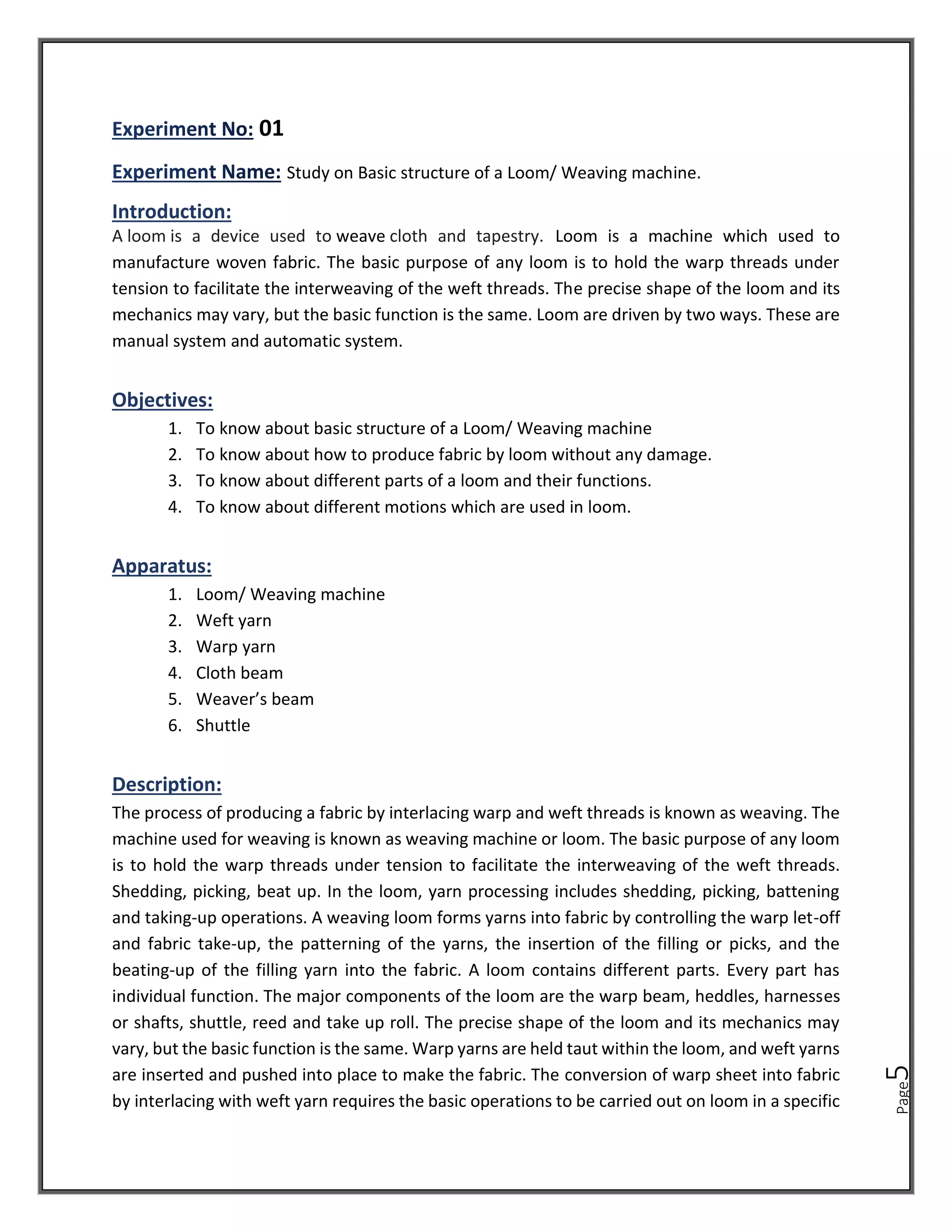 Page
5
01
Study on Basic structure of a Loom/ Weaving machine.
Introduction:
A loom is a device used to weave cloth and tapestry. Loom is a machine which used to
manufacture woven fabric. The basic purpose of any loom is to hold the warp threads under
tension to facilitate the interweaving of the weft threads. The precise shape of the loom and its
mechanics may vary, but the basic function is the same. Loom are driven by two ways. These are
manual system and automatic system.
Objectives:
1. To know about basic structure of a Loom/ Weaving machine
2. To know about how to produce fabric by loom without any damage.
3. To know about different parts of a loom and their functions.
4. To know about different motions which are used in loom.
Apparatus:
1. Loom/ Weaving machine
2. Weft yarn
3. Warp yarn
4. Cloth beam
5. Weaver’s beam
6. Shuttle
Description:
The process of producing a fabric by interlacing warp and weft threads is known as weaving. The
machine used for weaving is known as weaving machine or loom. The basic purpose of any loom
is to hold the warp threads under tension to facilitate the interweaving of the weft threads.
Shedding, picking, beat up. In the loom, yarn processing includes shedding, picking, battening
and taking-up operations. A weaving loom forms yarns into fabric by controlling the warp let-off
and fabric take-up, the patterning of the yarns, the insertion of the filling or picks, and the
beating-up of the filling yarn into the fabric. A loom contains different parts. Every part has
individual function. The major components of the loom are the warp beam, heddles, harnesses
or shafts, shuttle, reed and take up roll. The precise shape of the loom and its mechanics may
vary, but the basic function is the same. Warp yarns are held taut within the loom, and weft yarns
are inserted and pushed into place to make the fabric. The conversion of warp sheet into fabric
by interlacing with weft yarn requires the basic operations to be carried out on loom in a specific
 