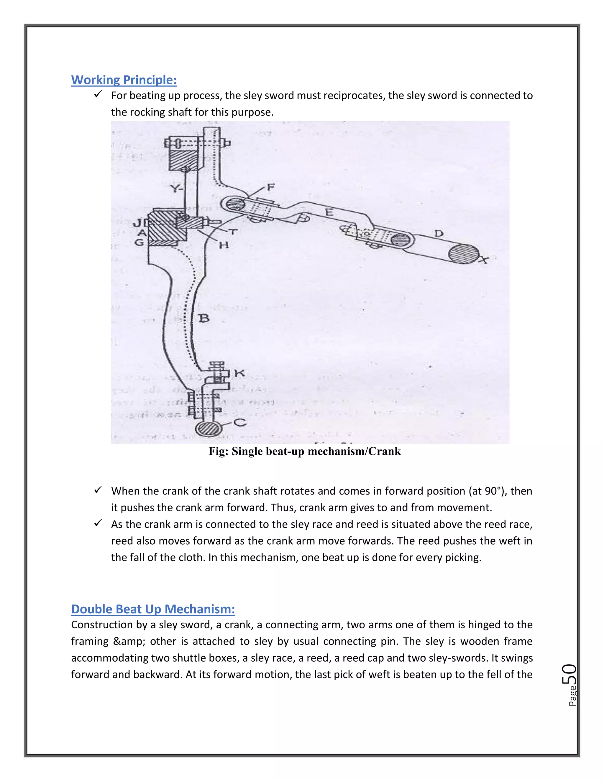 Page
50
Working Principle:
✓ For beating up process, the sley sword must reciprocates, the sley sword is connected to
the rocking shaft for this purpose.
Fig: Single beat-up mechanism/Crank
✓ When the crank of the crank shaft rotates and comes in forward position (at 90°), then
it pushes the crank arm forward. Thus, crank arm gives to and from movement.
✓ As the crank arm is connected to the sley race and reed is situated above the reed race,
reed also moves forward as the crank arm move forwards. The reed pushes the weft in
the fall of the cloth. In this mechanism, one beat up is done for every picking.
Double Beat Up Mechanism:
Construction by a sley sword, a crank, a connecting arm, two arms one of them is hinged to the
framing &amp; other is attached to sley by usual connecting pin. The sley is wooden frame
accommodating two shuttle boxes, a sley race, a reed, a reed cap and two sley-swords. It swings
forward and backward. At its forward motion, the last pick of weft is beaten up to the fell of the
 