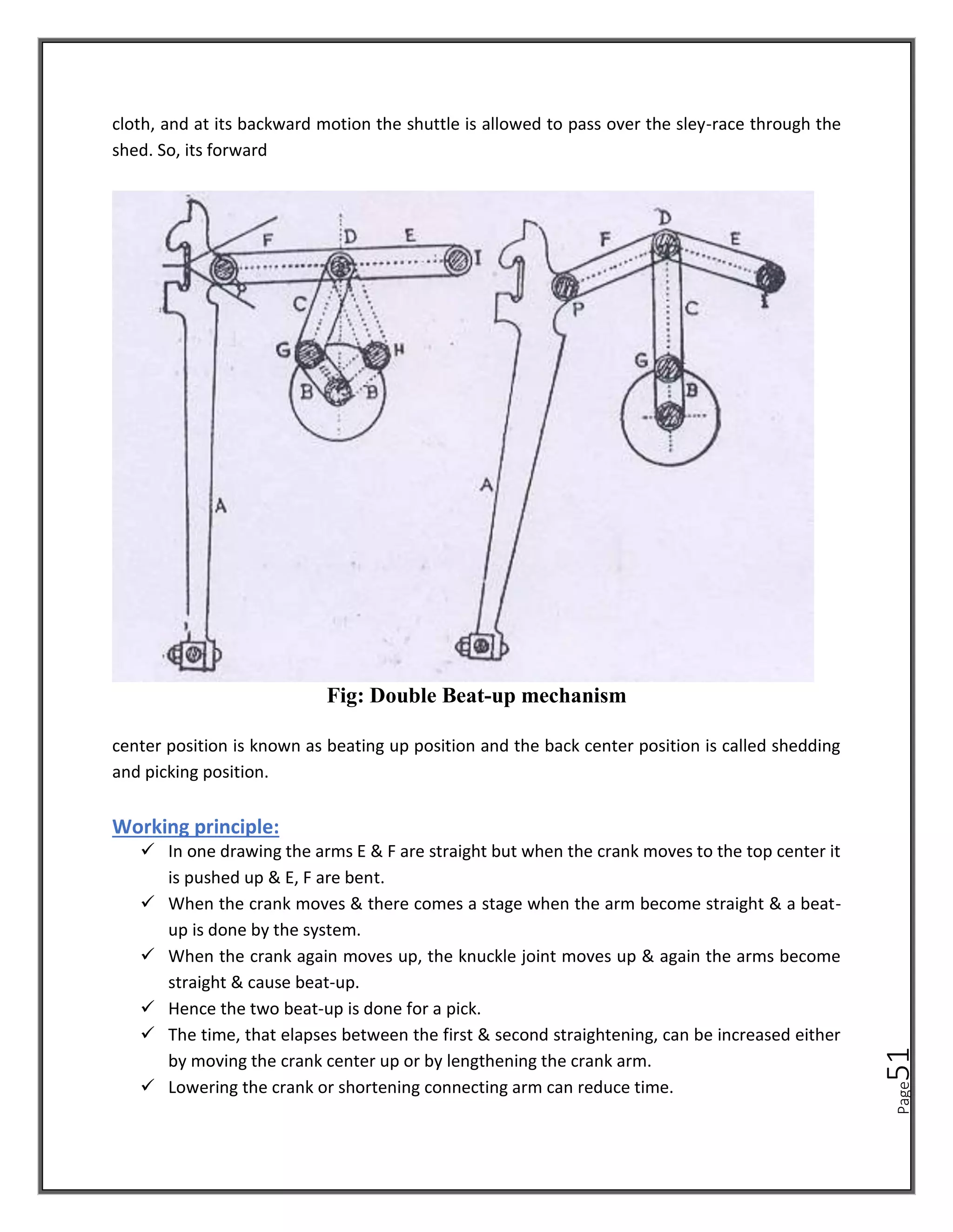 Page
51
cloth, and at its backward motion the shuttle is allowed to pass over the sley-race through the
shed. So, its forward
Fig: Double Beat-up mechanism
center position is known as beating up position and the back center position is called shedding
and picking position.
Working principle:
✓ In one drawing the arms E & F are straight but when the crank moves to the top center it
is pushed up & E, F are bent.
✓ When the crank moves & there comes a stage when the arm become straight & a beat-
up is done by the system.
✓ When the crank again moves up, the knuckle joint moves up & again the arms become
straight & cause beat-up.
✓ Hence the two beat-up is done for a pick.
✓ The time, that elapses between the first & second straightening, can be increased either
by moving the crank center up or by lengthening the crank arm.
✓ Lowering the crank or shortening connecting arm can reduce time.
 