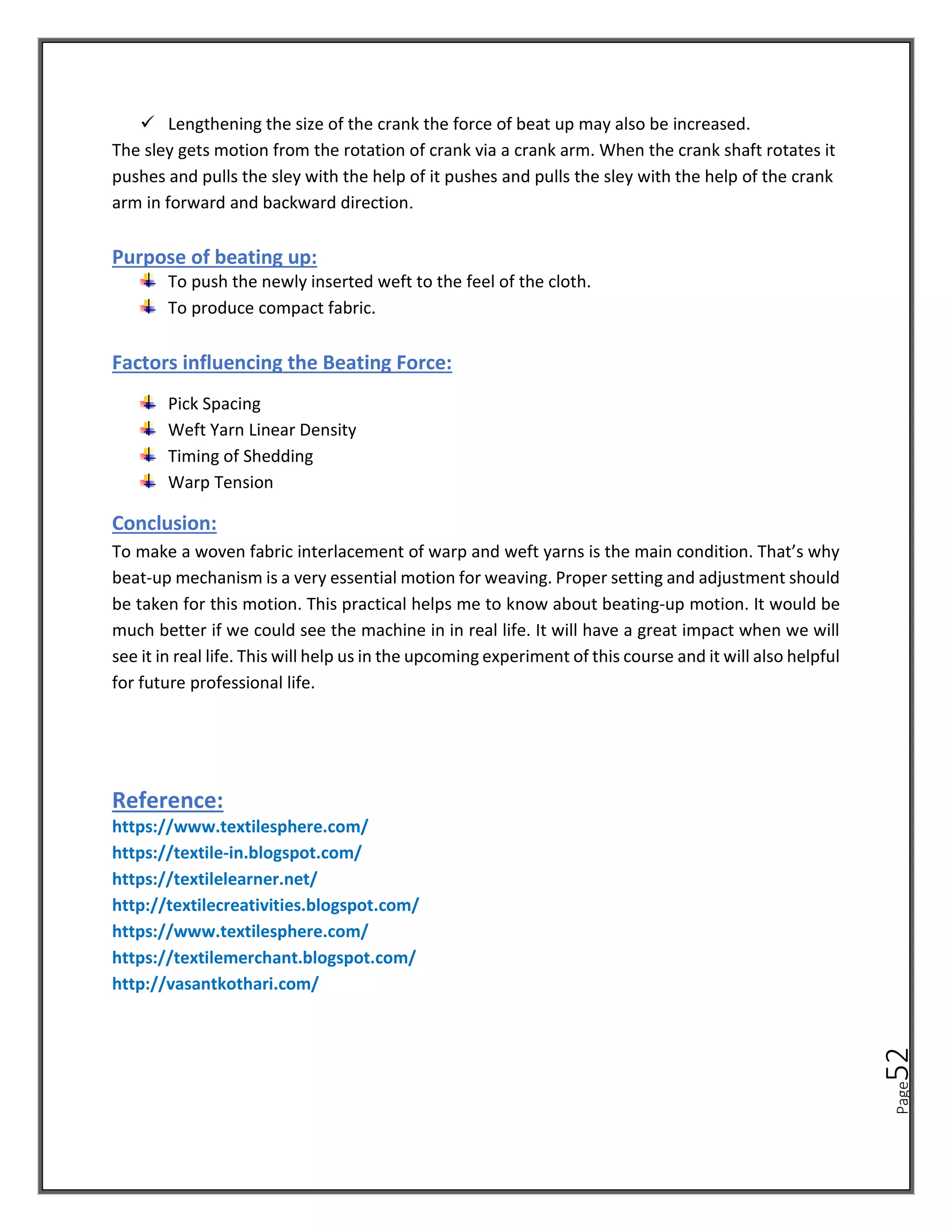 Page
52
✓ Lengthening the size of the crank the force of beat up may also be increased.
The sley gets motion from the rotation of crank via a crank arm. When the crank shaft rotates it
pushes and pulls the sley with the help of it pushes and pulls the sley with the help of the crank
arm in forward and backward direction.
Purpose of beating up:
To push the newly inserted weft to the feel of the cloth.
To produce compact fabric.
Factors influencing the Beating Force:
Pick Spacing
Weft Yarn Linear Density
Timing of Shedding
Warp Tension
Conclusion:
To make a woven fabric interlacement of warp and weft yarns is the main condition. That’s why
beat-up mechanism is a very essential motion for weaving. Proper setting and adjustment should
be taken for this motion. This practical helps me to know about beating-up motion. It would be
much better if we could see the machine in in real life. It will have a great impact when we will
see it in real life. This will help us in the upcoming experiment of this course and it will also helpful
for future professional life.
Reference:
https://www.textilesphere.com/
https://textile-in.blogspot.com/
https://textilelearner.net/
http://textilecreativities.blogspot.com/
https://www.textilesphere.com/
https://textilemerchant.blogspot.com/
http://vasantkothari.com/
 