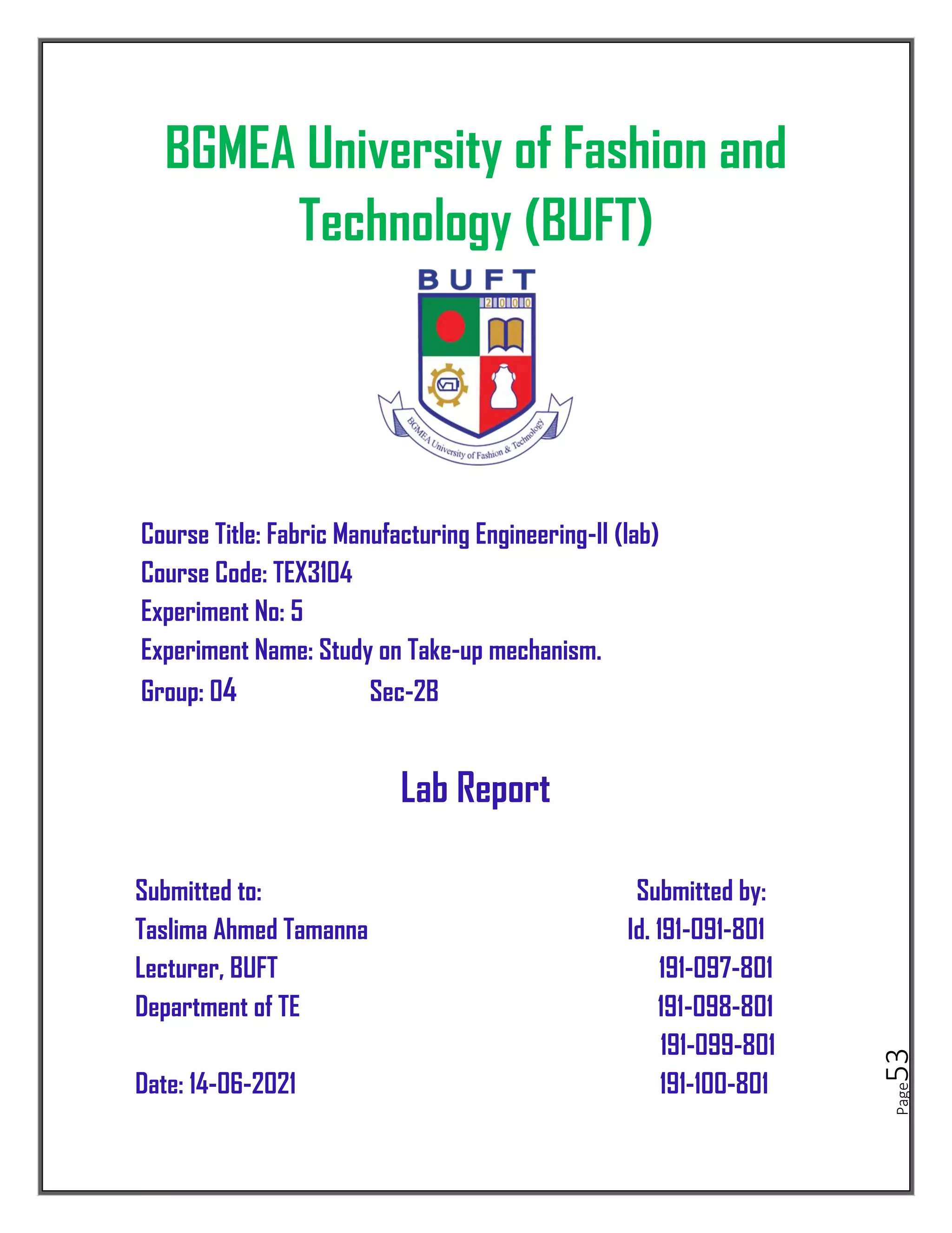 Page
53
BGMEA University of Fashion and
Technology (BUFT)
Course Title: Fabric Manufacturing Engineering-II (lab)
Course Code: TEX3104
Experiment No: 5
Experiment Name: Study on Take-up mechanism.
Group: 04 Sec-2B
Lab Report
Submitted to: Submitted by:
Taslima Ahmed Tamanna Id. 191-091-801
Lecturer, BUFT 191-097-801
Department of TE 191-098-801
191-099-801
Date: 14-06-2021 191-100-801
 