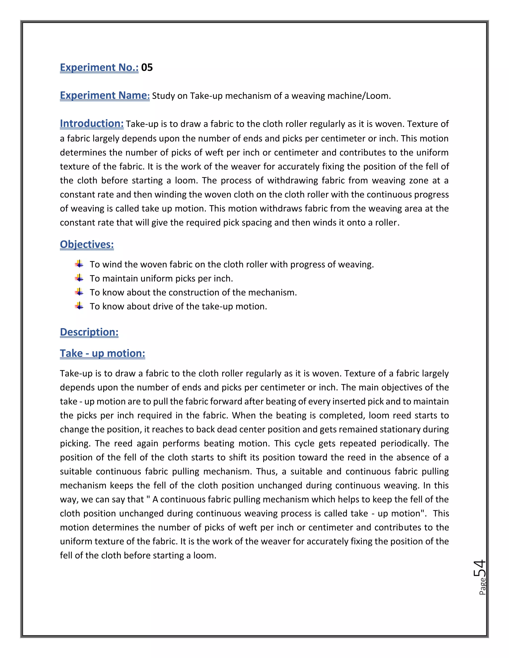 Page
54
Experiment No.: 05
Experiment Name: Study on Take-up mechanism of a weaving machine/Loom.
Introduction: Take-up is to draw a fabric to the cloth roller regularly as it is woven. Texture of
a fabric largely depends upon the number of ends and picks per centimeter or inch. This motion
determines the number of picks of weft per inch or centimeter and contributes to the uniform
texture of the fabric. It is the work of the weaver for accurately fixing the position of the fell of
the cloth before starting a loom. The process of withdrawing fabric from weaving zone at a
constant rate and then winding the woven cloth on the cloth roller with the continuous progress
of weaving is called take up motion. This motion withdraws fabric from the weaving area at the
constant rate that will give the required pick spacing and then winds it onto a roller.
Objectives:
To wind the woven fabric on the cloth roller with progress of weaving.
To maintain uniform picks per inch.
To know about the construction of the mechanism.
To know about drive of the take-up motion.
Description:
Take - up motion:
Take-up is to draw a fabric to the cloth roller regularly as it is woven. Texture of a fabric largely
depends upon the number of ends and picks per centimeter or inch. The main objectives of the
take - up motion are to pull the fabric forward after beating of every inserted pick and to maintain
the picks per inch required in the fabric. When the beating is completed, loom reed starts to
change the position, it reaches to back dead center position and gets remained stationary during
picking. The reed again performs beating motion. This cycle gets repeated periodically. The
position of the fell of the cloth starts to shift its position toward the reed in the absence of a
suitable continuous fabric pulling mechanism. Thus, a suitable and continuous fabric pulling
mechanism keeps the fell of the cloth position unchanged during continuous weaving. In this
way, we can say that " A continuous fabric pulling mechanism which helps to keep the fell of the
cloth position unchanged during continuous weaving process is called take - up motion". This
motion determines the number of picks of weft per inch or centimeter and contributes to the
uniform texture of the fabric. It is the work of the weaver for accurately fixing the position of the
fell of the cloth before starting a loom.
 