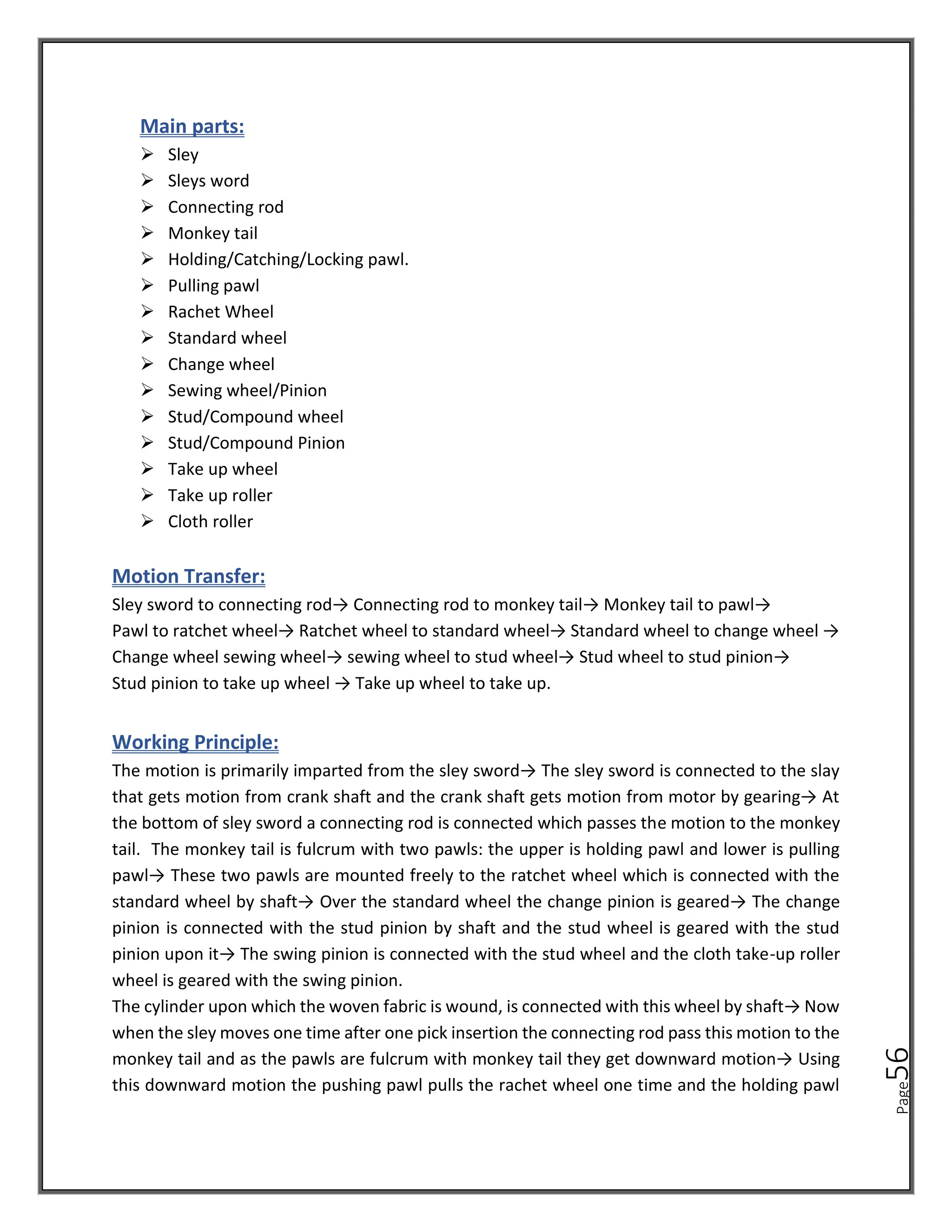 Page
56
Main parts:
➢ Sley
➢ Sleys word
➢ Connecting rod
➢ Monkey tail
➢ Holding/Catching/Locking pawl.
➢ Pulling pawl
➢ Rachet Wheel
➢ Standard wheel
➢ Change wheel
➢ Sewing wheel/Pinion
➢ Stud/Compound wheel
➢ Stud/Compound Pinion
➢ Take up wheel
➢ Take up roller
➢ Cloth roller
Motion Transfer:
Sley sword to connecting rod→ Connecting rod to monkey tail→ Monkey tail to pawl→
Pawl to ratchet wheel→ Ratchet wheel to standard wheel→ Standard wheel to change wheel →
Change wheel sewing wheel→ sewing wheel to stud wheel→ Stud wheel to stud pinion→
Stud pinion to take up wheel → Take up wheel to take up.
Working Principle:
The motion is primarily imparted from the sley sword→ The sley sword is connected to the slay
that gets motion from crank shaft and the crank shaft gets motion from motor by gearing→ At
the bottom of sley sword a connecting rod is connected which passes the motion to the monkey
tail. The monkey tail is fulcrum with two pawls: the upper is holding pawl and lower is pulling
pawl→ These two pawls are mounted freely to the ratchet wheel which is connected with the
standard wheel by shaft→ Over the standard wheel the change pinion is geared→ The change
pinion is connected with the stud pinion by shaft and the stud wheel is geared with the stud
pinion upon it→ The swing pinion is connected with the stud wheel and the cloth take-up roller
wheel is geared with the swing pinion.
The cylinder upon which the woven fabric is wound, is connected with this wheel by shaft→ Now
when the sley moves one time after one pick insertion the connecting rod pass this motion to the
monkey tail and as the pawls are fulcrum with monkey tail they get downward motion→ Using
this downward motion the pushing pawl pulls the rachet wheel one time and the holding pawl
 
