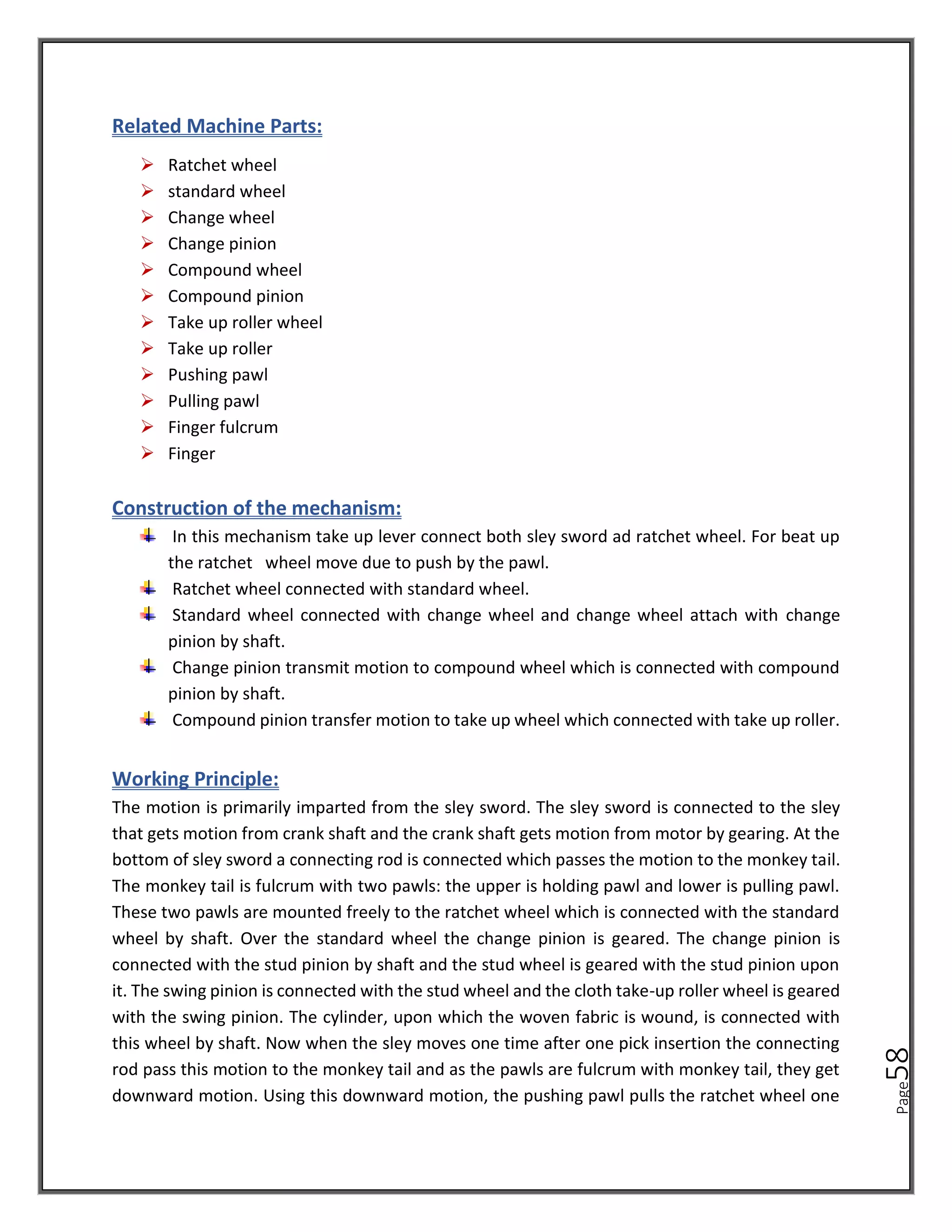 Page
58
Related Machine Parts:
➢ Ratchet wheel
➢ standard wheel
➢ Change wheel
➢ Change pinion
➢ Compound wheel
➢ Compound pinion
➢ Take up roller wheel
➢ Take up roller
➢ Pushing pawl
➢ Pulling pawl
➢ Finger fulcrum
➢ Finger
Construction of the mechanism:
In this mechanism take up lever connect both sley sword ad ratchet wheel. For beat up
the ratchet wheel move due to push by the pawl.
Ratchet wheel connected with standard wheel.
Standard wheel connected with change wheel and change wheel attach with change
pinion by shaft.
Change pinion transmit motion to compound wheel which is connected with compound
pinion by shaft.
Compound pinion transfer motion to take up wheel which connected with take up roller.
Working Principle:
The motion is primarily imparted from the sley sword. The sley sword is connected to the sley
that gets motion from crank shaft and the crank shaft gets motion from motor by gearing. At the
bottom of sley sword a connecting rod is connected which passes the motion to the monkey tail.
The monkey tail is fulcrum with two pawls: the upper is holding pawl and lower is pulling pawl.
These two pawls are mounted freely to the ratchet wheel which is connected with the standard
wheel by shaft. Over the standard wheel the change pinion is geared. The change pinion is
connected with the stud pinion by shaft and the stud wheel is geared with the stud pinion upon
it. The swing pinion is connected with the stud wheel and the cloth take-up roller wheel is geared
with the swing pinion. The cylinder, upon which the woven fabric is wound, is connected with
this wheel by shaft. Now when the sley moves one time after one pick insertion the connecting
rod pass this motion to the monkey tail and as the pawls are fulcrum with monkey tail, they get
downward motion. Using this downward motion, the pushing pawl pulls the ratchet wheel one
 