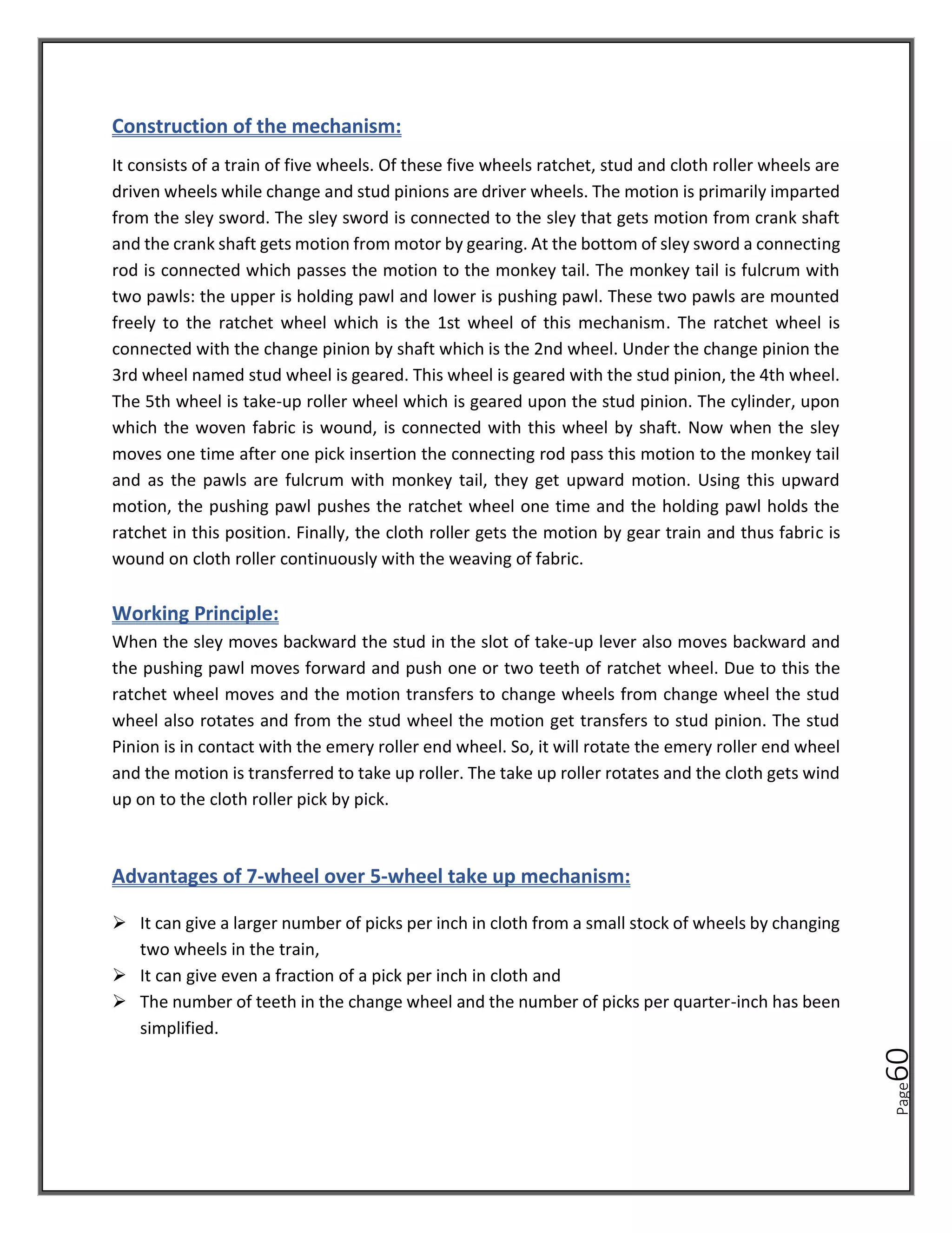 Page
60
Construction of the mechanism:
It consists of a train of five wheels. Of these five wheels ratchet, stud and cloth roller wheels are
driven wheels while change and stud pinions are driver wheels. The motion is primarily imparted
from the sley sword. The sley sword is connected to the sley that gets motion from crank shaft
and the crank shaft gets motion from motor by gearing. At the bottom of sley sword a connecting
rod is connected which passes the motion to the monkey tail. The monkey tail is fulcrum with
two pawls: the upper is holding pawl and lower is pushing pawl. These two pawls are mounted
freely to the ratchet wheel which is the 1st wheel of this mechanism. The ratchet wheel is
connected with the change pinion by shaft which is the 2nd wheel. Under the change pinion the
3rd wheel named stud wheel is geared. This wheel is geared with the stud pinion, the 4th wheel.
The 5th wheel is take-up roller wheel which is geared upon the stud pinion. The cylinder, upon
which the woven fabric is wound, is connected with this wheel by shaft. Now when the sley
moves one time after one pick insertion the connecting rod pass this motion to the monkey tail
and as the pawls are fulcrum with monkey tail, they get upward motion. Using this upward
motion, the pushing pawl pushes the ratchet wheel one time and the holding pawl holds the
ratchet in this position. Finally, the cloth roller gets the motion by gear train and thus fabric is
wound on cloth roller continuously with the weaving of fabric.
Working Principle:
When the sley moves backward the stud in the slot of take-up lever also moves backward and
the pushing pawl moves forward and push one or two teeth of ratchet wheel. Due to this the
ratchet wheel moves and the motion transfers to change wheels from change wheel the stud
wheel also rotates and from the stud wheel the motion get transfers to stud pinion. The stud
Pinion is in contact with the emery roller end wheel. So, it will rotate the emery roller end wheel
and the motion is transferred to take up roller. The take up roller rotates and the cloth gets wind
up on to the cloth roller pick by pick.
Advantages of 7-wheel over 5-wheel take up mechanism:
➢ It can give a larger number of picks per inch in cloth from a small stock of wheels by changing
two wheels in the train,
➢ It can give even a fraction of a pick per inch in cloth and
➢ The number of teeth in the change wheel and the number of picks per quarter-inch has been
simplified.
 