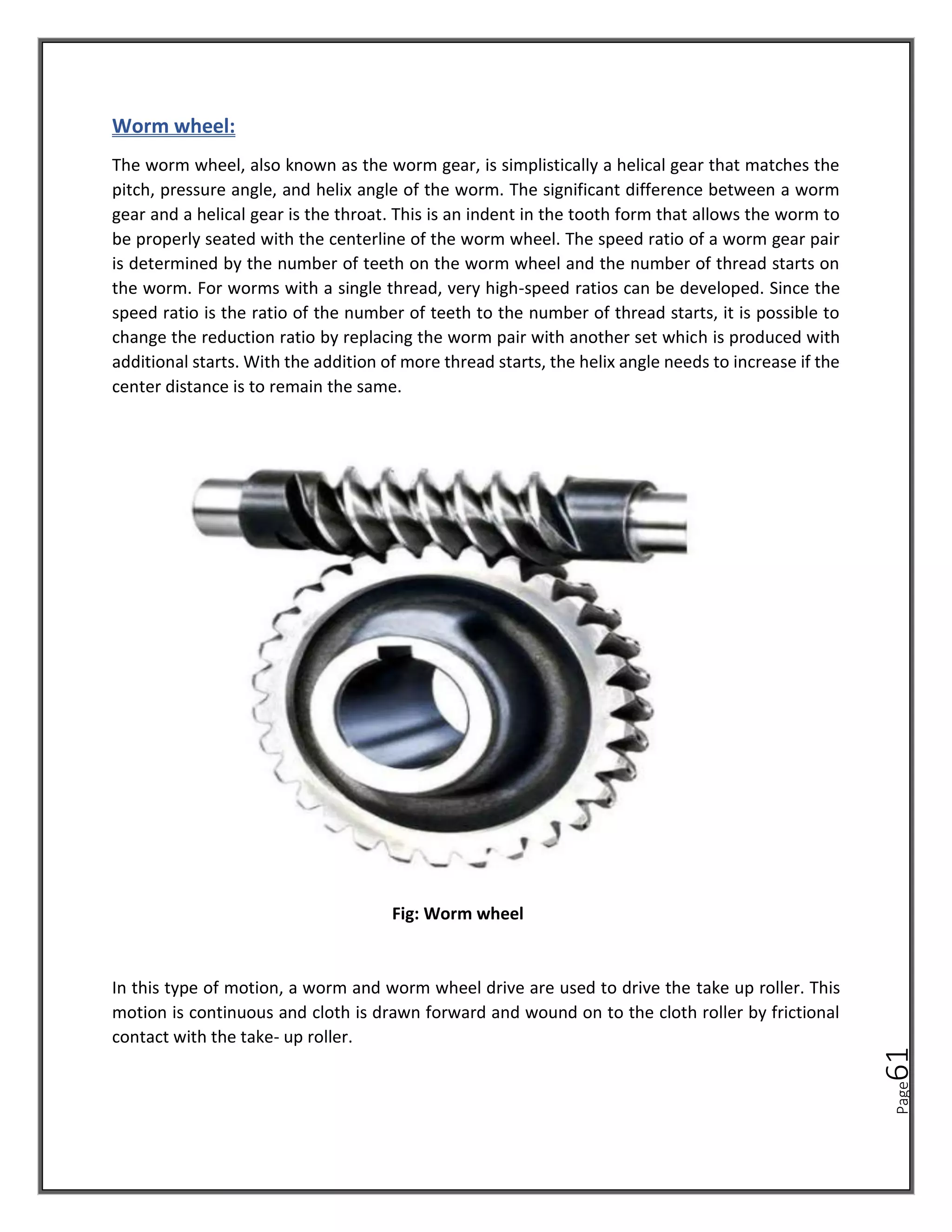 Page
61
Worm wheel:
The worm wheel, also known as the worm gear, is simplistically a helical gear that matches the
pitch, pressure angle, and helix angle of the worm. The significant difference between a worm
gear and a helical gear is the throat. This is an indent in the tooth form that allows the worm to
be properly seated with the centerline of the worm wheel. The speed ratio of a worm gear pair
is determined by the number of teeth on the worm wheel and the number of thread starts on
the worm. For worms with a single thread, very high-speed ratios can be developed. Since the
speed ratio is the ratio of the number of teeth to the number of thread starts, it is possible to
change the reduction ratio by replacing the worm pair with another set which is produced with
additional starts. With the addition of more thread starts, the helix angle needs to increase if the
center distance is to remain the same.
Fig: Worm wheel
In this type of motion, a worm and worm wheel drive are used to drive the take up roller. This
motion is continuous and cloth is drawn forward and wound on to the cloth roller by frictional
contact with the take- up roller.
 