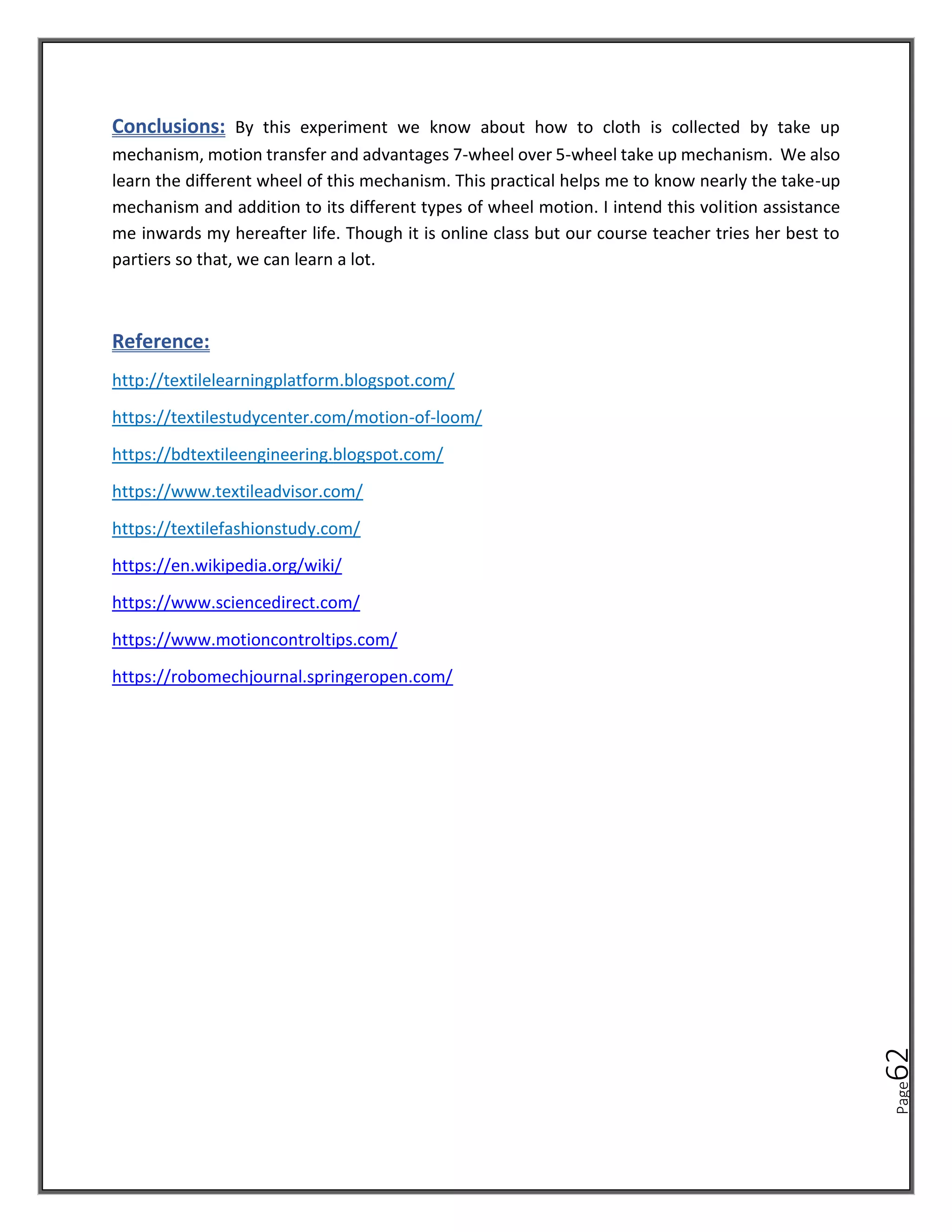 Page
62
Conclusions: By this experiment we know about how to cloth is collected by take up
mechanism, motion transfer and advantages 7-wheel over 5-wheel take up mechanism. We also
learn the different wheel of this mechanism. This practical helps me to know nearly the take-up
mechanism and addition to its different types of wheel motion. I intend this volition assistance
me inwards my hereafter life. Though it is online class but our course teacher tries her best to
partiers so that, we can learn a lot.
Reference:
http://textilelearningplatform.blogspot.com/
https://textilestudycenter.com/motion-of-loom/
https://bdtextileengineering.blogspot.com/
https://www.textileadvisor.com/
https://textilefashionstudy.com/
https://en.wikipedia.org/wiki/
https://www.sciencedirect.com/
https://www.motioncontroltips.com/
https://robomechjournal.springeropen.com/
 