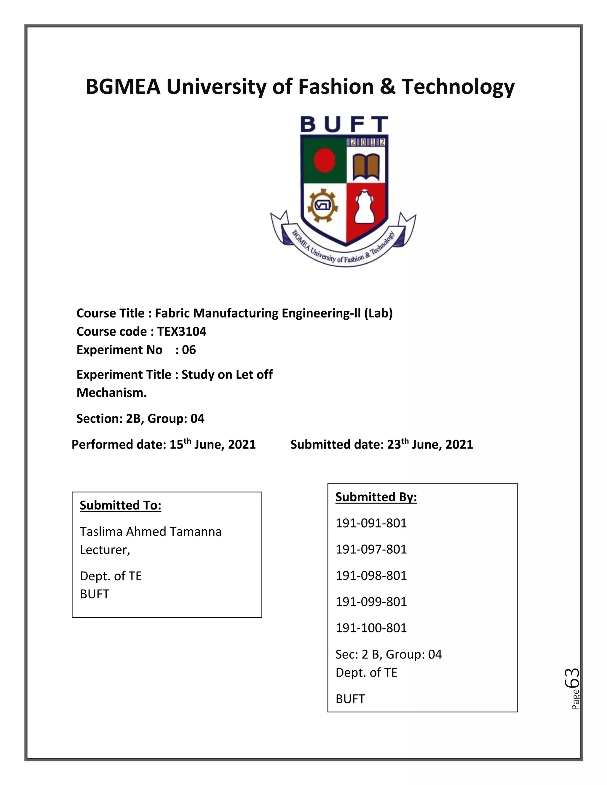 Page
63
BGMEA University of Fashion & Technology
Course Title : Fabric Manufacturing Engineering-ll (Lab)
Course code : TEX3104
Experiment No : 06
Experiment Title : Study on Let off
Mechanism.
Section: 2B, Group: 04
Performed date: 15th
June, 2021 Submitted date: 23th
June, 2021
Submitted To:
Taslima Ahmed Tamanna
Lecturer,
Dept. of TE
BUFT
Submitted By:
191-091-801
191-097-801
191-098-801
191-099-801
191-100-801
Sec: 2 B, Group: 04
Dept. of TE
BUFT
 