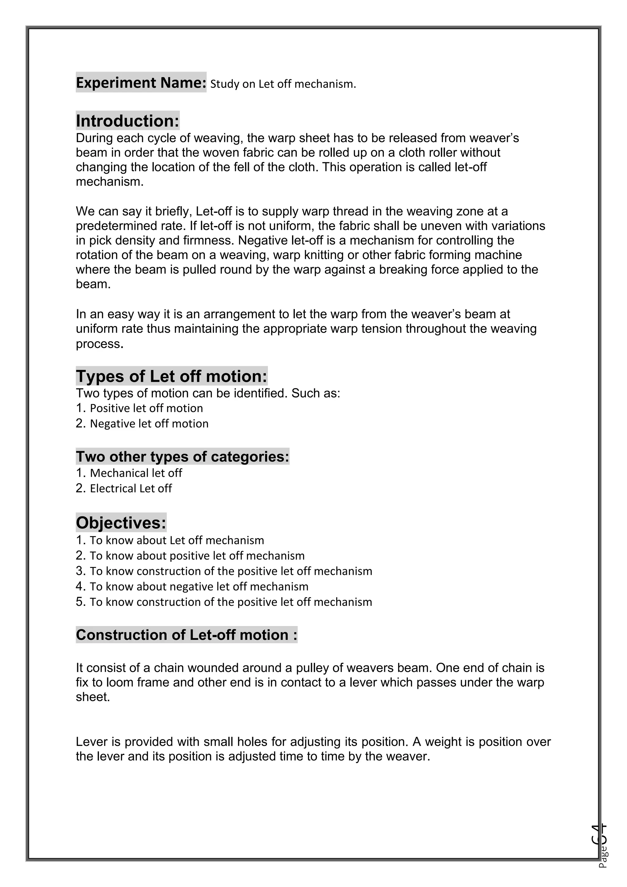 Page
64
Experiment Name: Study on Let off mechanism.
Introduction:
During each cycle of weaving, the warp sheet has to be released from weaver’s
beam in order that the woven fabric can be rolled up on a cloth roller without
changing the location of the fell of the cloth. This operation is called let-off
mechanism.
We can say it briefly, Let-off is to supply warp thread in the weaving zone at a
predetermined rate. If let-off is not uniform, the fabric shall be uneven with variations
in pick density and firmness. Negative let-off is a mechanism for controlling the
rotation of the beam on a weaving, warp knitting or other fabric forming machine
where the beam is pulled round by the warp against a breaking force applied to the
beam.
In an easy way it is an arrangement to let the warp from the weaver’s beam at
uniform rate thus maintaining the appropriate warp tension throughout the weaving
process.
Types of Let off motion:
Two types of motion can be identified. Such as:
1. Positive let off motion
2. Negative let off motion
Two other types of categories:
1. Mechanical let off
2. Electrical Let off
Objectives:
1. To know about Let off mechanism
2. To know about positive let off mechanism
3. To know construction of the positive let off mechanism
4. To know about negative let off mechanism
5. To know construction of the positive let off mechanism
Construction of Let-off motion :
It consist of a chain wounded around a pulley of weavers beam. One end of chain is
fix to loom frame and other end is in contact to a lever which passes under the warp
sheet.
Lever is provided with small holes for adjusting its position. A weight is position over
the lever and its position is adjusted time to time by the weaver.
 