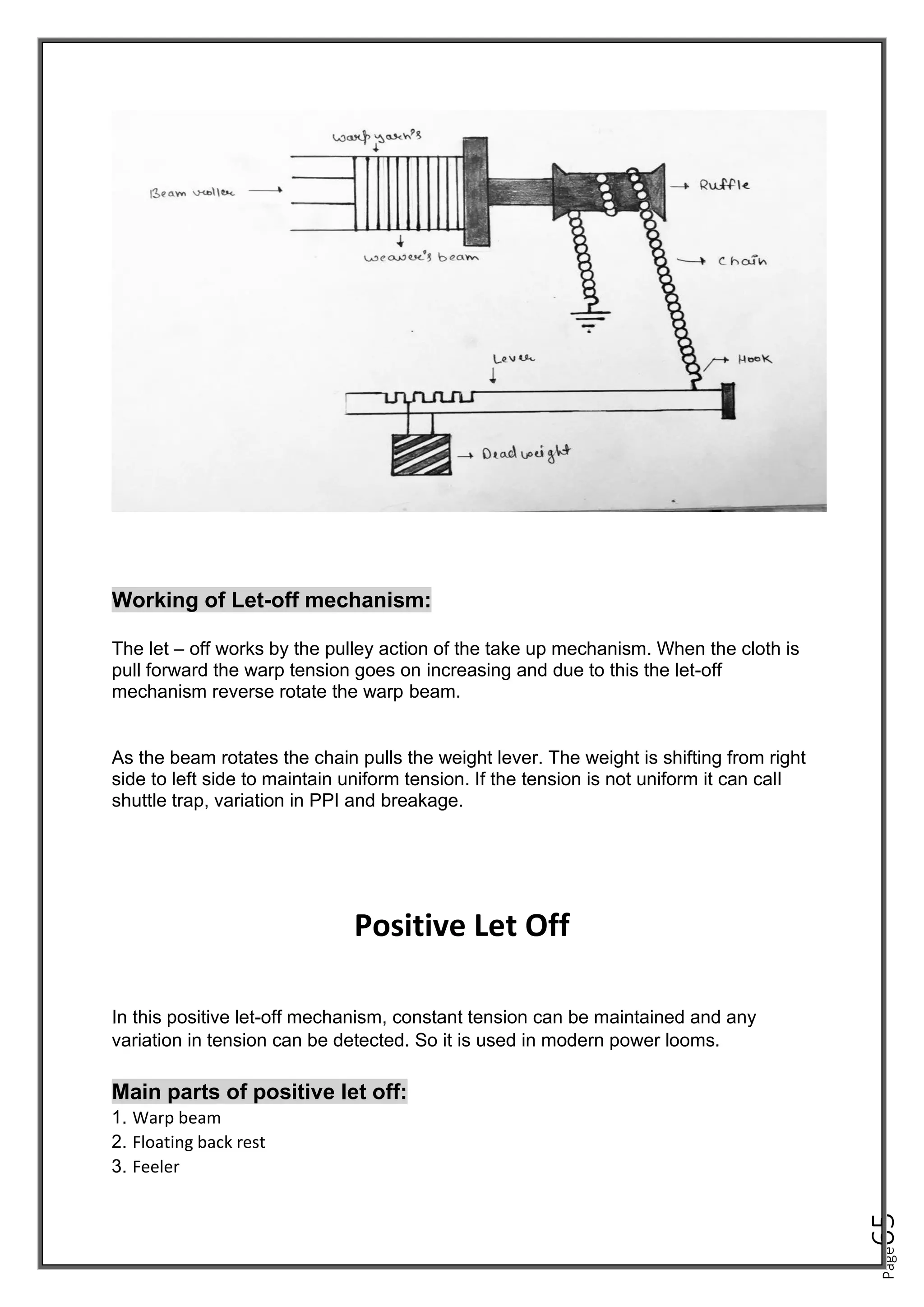 Page
65
Working of Let-off mechanism:
The let – off works by the pulley action of the take up mechanism. When the cloth is
pull forward the warp tension goes on increasing and due to this the let-off
mechanism reverse rotate the warp beam.
As the beam rotates the chain pulls the weight lever. The weight is shifting from right
side to left side to maintain uniform tension. If the tension is not uniform it can call
shuttle trap, variation in PPI and breakage.
Positive Let Off
In this positive let-off mechanism, constant tension can be maintained and any
variation in tension can be detected. So it is used in modern power looms.
Main parts of positive let off:
1. Warp beam
2. Floating back rest
3. Feeler
 
