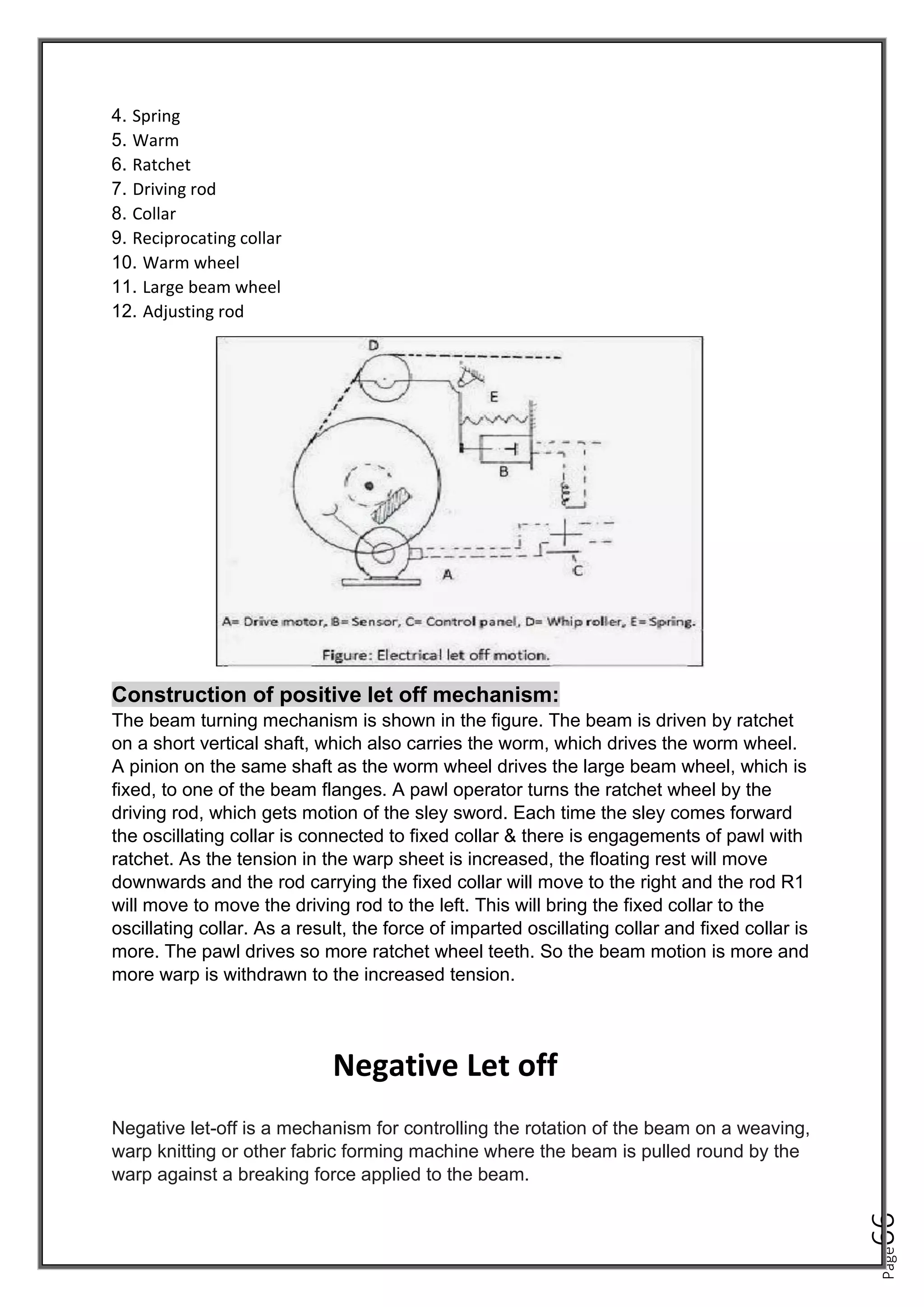 Page
66
4. Spring
5. Warm
6. Ratchet
7. Driving rod
8. Collar
9. Reciprocating collar
10. Warm wheel
11. Large beam wheel
12. Adjusting rod
Construction of positive let off mechanism:
The beam turning mechanism is shown in the figure. The beam is driven by ratchet
on a short vertical shaft, which also carries the worm, which drives the worm wheel.
A pinion on the same shaft as the worm wheel drives the large beam wheel, which is
fixed, to one of the beam flanges. A pawl operator turns the ratchet wheel by the
driving rod, which gets motion of the sley sword. Each time the sley comes forward
the oscillating collar is connected to fixed collar & there is engagements of pawl with
ratchet. As the tension in the warp sheet is increased, the floating rest will move
downwards and the rod carrying the fixed collar will move to the right and the rod R1
will move to move the driving rod to the left. This will bring the fixed collar to the
oscillating collar. As a result, the force of imparted oscillating collar and fixed collar is
more. The pawl drives so more ratchet wheel teeth. So the beam motion is more and
more warp is withdrawn to the increased tension.
Negative Let off
Negative let-off is a mechanism for controlling the rotation of the beam on a weaving,
warp knitting or other fabric forming machine where the beam is pulled round by the
warp against a breaking force applied to the beam.
 