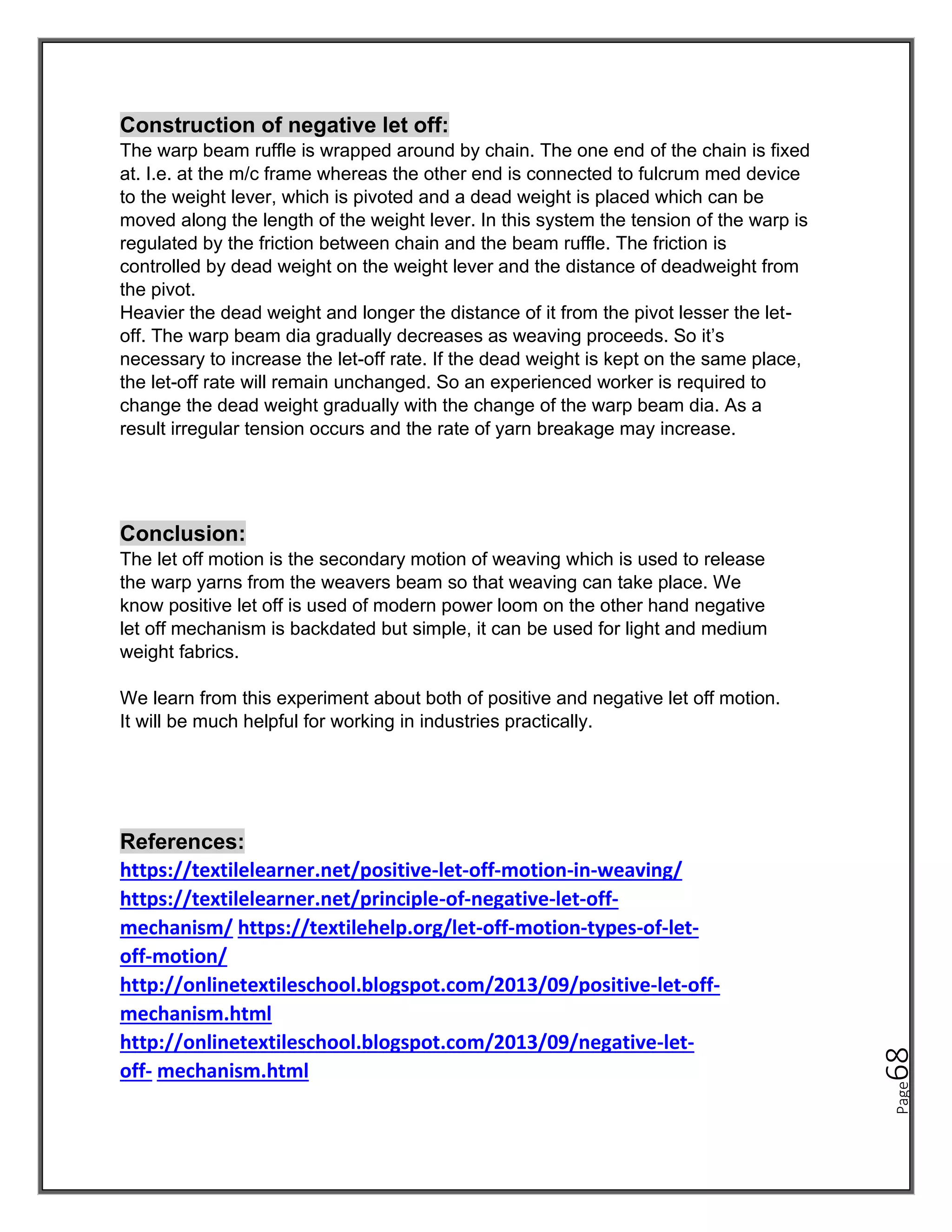 Page
68
Construction of negative let off:
The warp beam ruffle is wrapped around by chain. The one end of the chain is fixed
at. I.e. at the m/c frame whereas the other end is connected to fulcrum med device
to the weight lever, which is pivoted and a dead weight is placed which can be
moved along the length of the weight lever. In this system the tension of the warp is
regulated by the friction between chain and the beam ruffle. The friction is
controlled by dead weight on the weight lever and the distance of deadweight from
the pivot.
Heavier the dead weight and longer the distance of it from the pivot lesser the let-
off. The warp beam dia gradually decreases as weaving proceeds. So it’s
necessary to increase the let-off rate. If the dead weight is kept on the same place,
the let-off rate will remain unchanged. So an experienced worker is required to
change the dead weight gradually with the change of the warp beam dia. As a
result irregular tension occurs and the rate of yarn breakage may increase.
Conclusion:
The let off motion is the secondary motion of weaving which is used to release
the warp yarns from the weavers beam so that weaving can take place. We
know positive let off is used of modern power loom on the other hand negative
let off mechanism is backdated but simple, it can be used for light and medium
weight fabrics.
We learn from this experiment about both of positive and negative let off motion.
It will be much helpful for working in industries practically.
References:
https://textilelearner.net/positive-let-off-motion-in-weaving/
https://textilelearner.net/principle-of-negative-let-off-
mechanism/ https://textilehelp.org/let-off-motion-types-of-let-
off-motion/
http://onlinetextileschool.blogspot.com/2013/09/positive-let-off-
mechanism.html
http://onlinetextileschool.blogspot.com/2013/09/negative-let-
off- mechanism.html
 