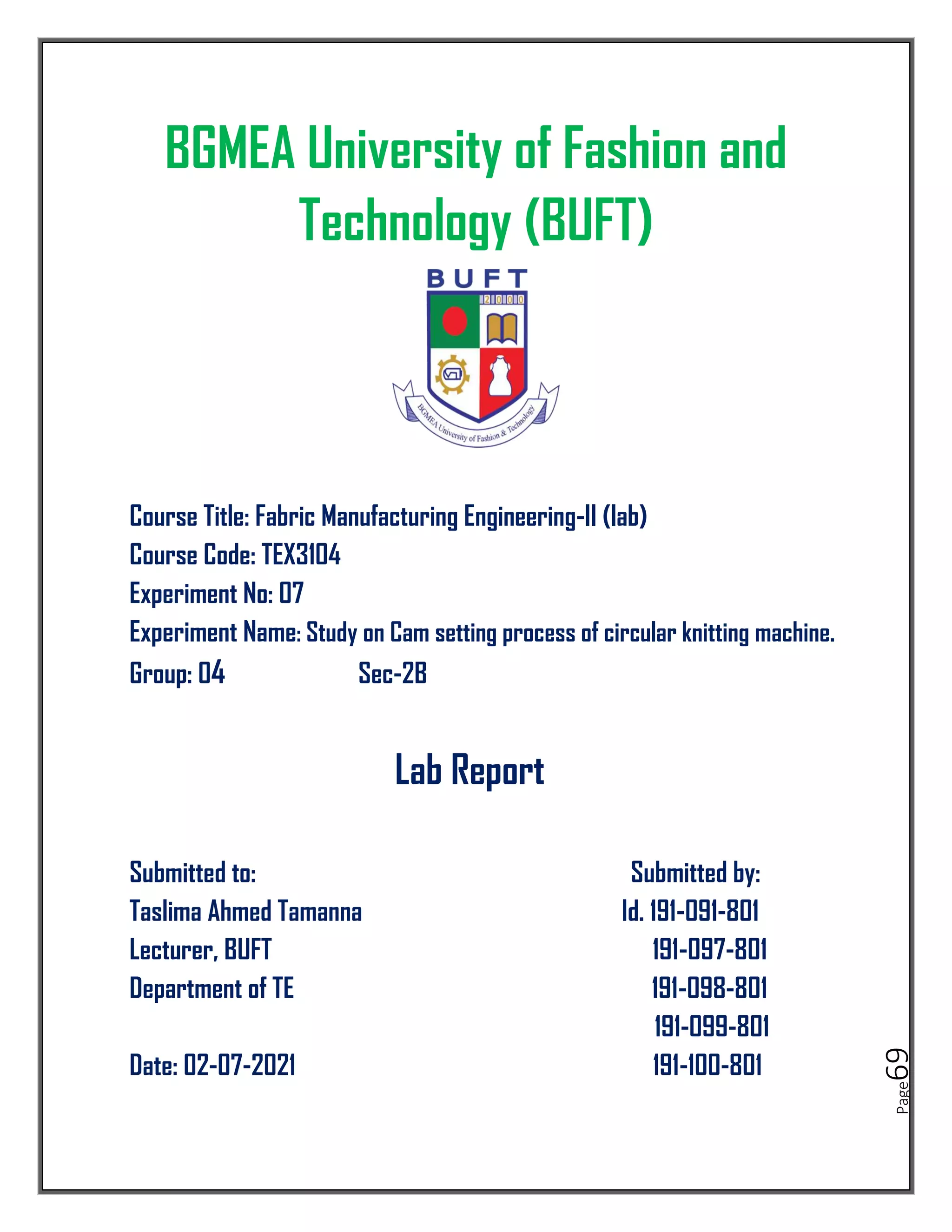 Page
69
BGMEA University of Fashion and
Technology (BUFT)
Course Title: Fabric Manufacturing Engineering-II (lab)
Course Code: TEX3104
Experiment No: 07
Experiment Name: Study on Cam setting process of circular knitting machine.
Group: 04 Sec-2B
Lab Report
Submitted to: Submitted by:
Taslima Ahmed Tamanna Id. 191-091-801
Lecturer, BUFT 191-097-801
Department of TE 191-098-801
191-099-801
Date: 02-07-2021 191-100-801
 
