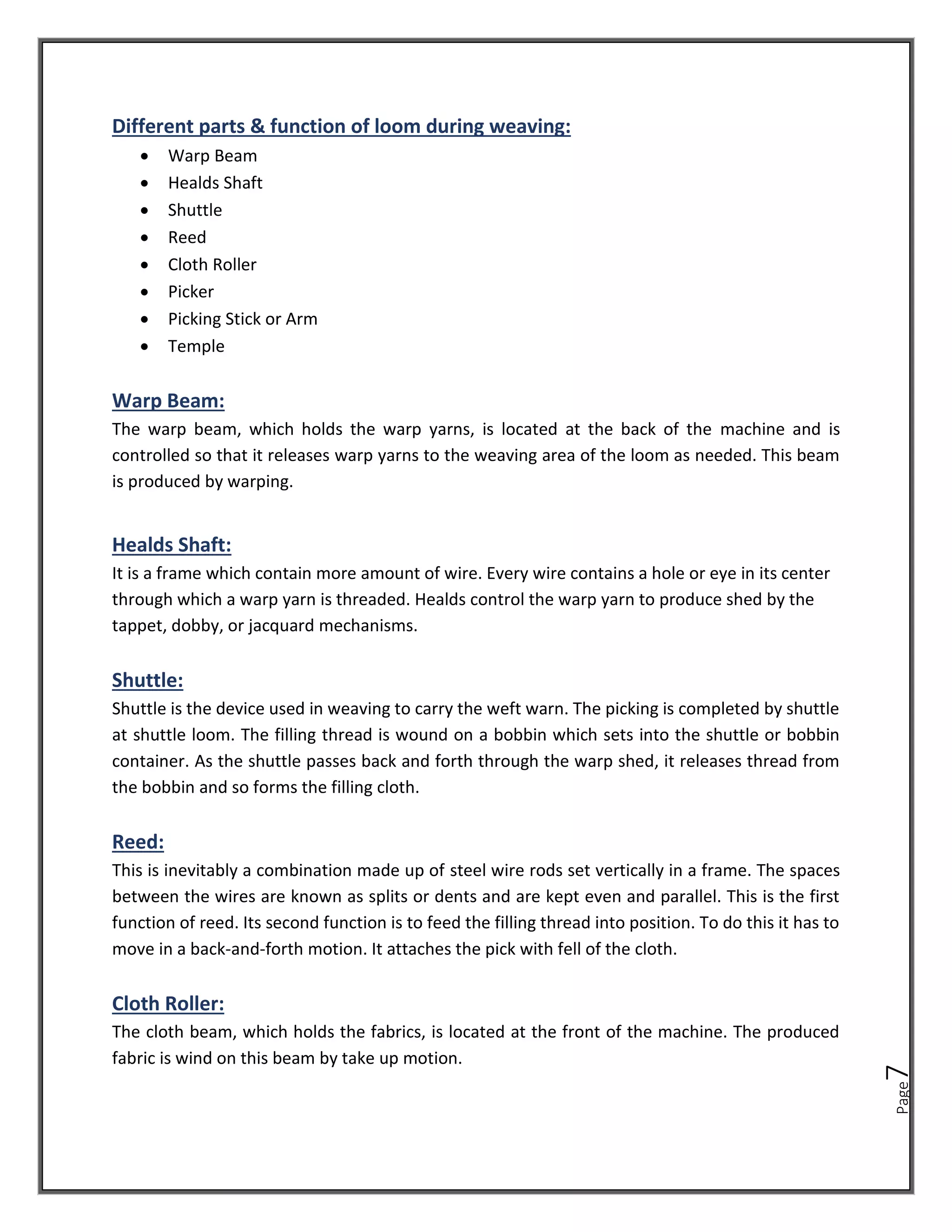 Page
7
Different parts & function of loom during weaving:
• Warp Beam
• Healds Shaft
• Shuttle
• Reed
• Cloth Roller
• Picker
• Picking Stick or Arm
• Temple
Warp Beam:
The warp beam, which holds the warp yarns, is located at the back of the machine and is
controlled so that it releases warp yarns to the weaving area of the loom as needed. This beam
is produced by warping.
Healds Shaft:
It is a frame which contain more amount of wire. Every wire contains a hole or eye in its center
through which a warp yarn is threaded. Healds control the warp yarn to produce shed by the
tappet, dobby, or jacquard mechanisms.
Shuttle:
Shuttle is the device used in weaving to carry the weft warn. The picking is completed by shuttle
at shuttle loom. The filling thread is wound on a bobbin which sets into the shuttle or bobbin
container. As the shuttle passes back and forth through the warp shed, it releases thread from
the bobbin and so forms the filling cloth.
Reed:
This is inevitably a combination made up of steel wire rods set vertically in a frame. The spaces
between the wires are known as splits or dents and are kept even and parallel. This is the first
function of reed. Its second function is to feed the filling thread into position. To do this it has to
move in a back-and-forth motion. It attaches the pick with fell of the cloth.
Cloth Roller:
The cloth beam, which holds the fabrics, is located at the front of the machine. The produced
fabric is wind on this beam by take up motion.
 