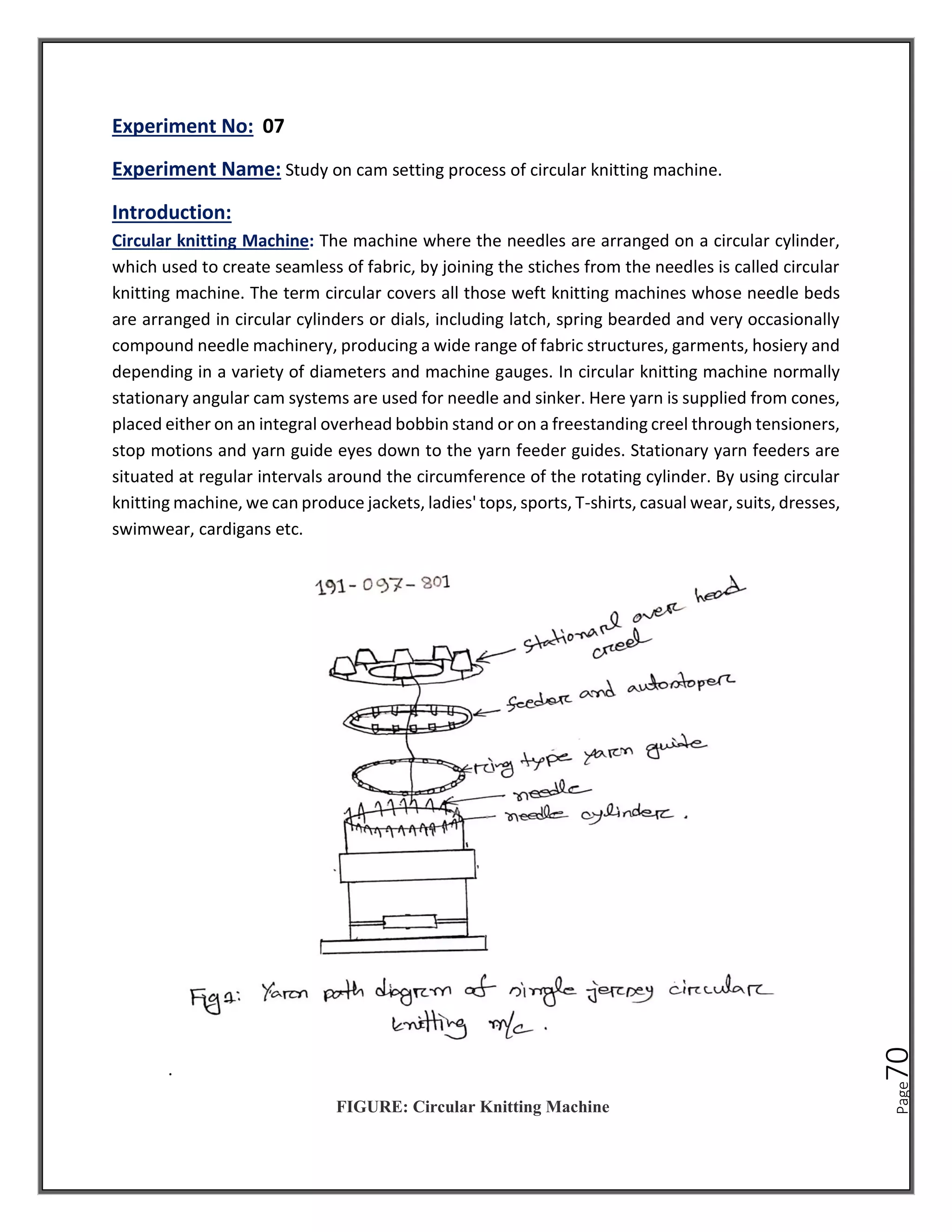 Page
70
Experiment No: 07
Experiment Name: Study on cam setting process of circular knitting machine.
Introduction:
Circular knitting Machine: The machine where the needles are arranged on a circular cylinder,
which used to create seamless of fabric, by joining the stiches from the needles is called circular
knitting machine. The term circular covers all those weft knitting machines whose needle beds
are arranged in circular cylinders or dials, including latch, spring bearded and very occasionally
compound needle machinery, producing a wide range of fabric structures, garments, hosiery and
depending in a variety of diameters and machine gauges. In circular knitting machine normally
stationary angular cam systems are used for needle and sinker. Here yarn is supplied from cones,
placed either on an integral overhead bobbin stand or on a freestanding creel through tensioners,
stop motions and yarn guide eyes down to the yarn feeder guides. Stationary yarn feeders are
situated at regular intervals around the circumference of the rotating cylinder. By using circular
knitting machine, we can produce jackets, ladies' tops, sports, T-shirts, casual wear, suits, dresses,
swimwear, cardigans etc.
.
FIGURE: Circular Knitting Machine
 