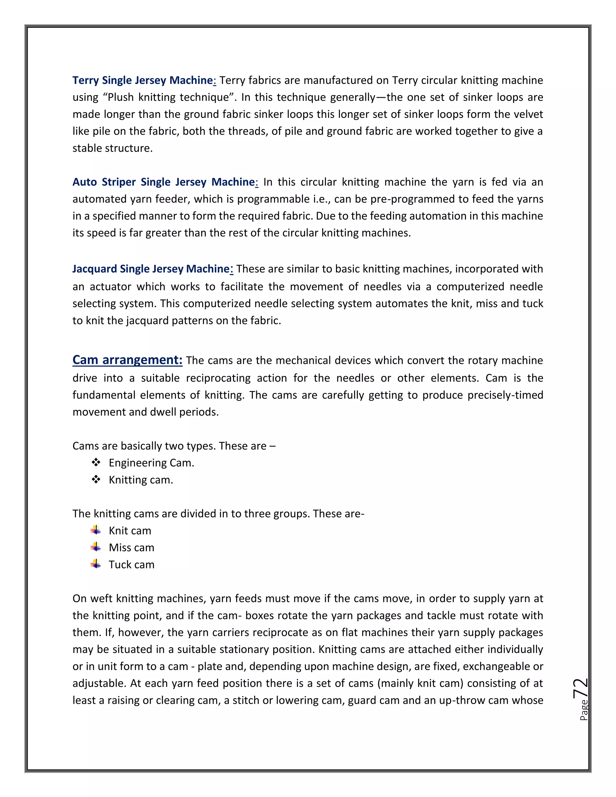Page
72
Terry Single Jersey Machine: Terry fabrics are manufactured on Terry circular knitting machine
using “Plush knitting technique”. In this technique generally—the one set of sinker loops are
made longer than the ground fabric sinker loops this longer set of sinker loops form the velvet
like pile on the fabric, both the threads, of pile and ground fabric are worked together to give a
stable structure.
Auto Striper Single Jersey Machine: In this circular knitting machine the yarn is fed via an
automated yarn feeder, which is programmable i.e., can be pre-programmed to feed the yarns
in a specified manner to form the required fabric. Due to the feeding automation in this machine
its speed is far greater than the rest of the circular knitting machines.
Jacquard Single Jersey Machine: These are similar to basic knitting machines, incorporated with
an actuator which works to facilitate the movement of needles via a computerized needle
selecting system. This computerized needle selecting system automates the knit, miss and tuck
to knit the jacquard patterns on the fabric.
Cam arrangement: The cams are the mechanical devices which convert the rotary machine
drive into a suitable reciprocating action for the needles or other elements. Cam is the
fundamental elements of knitting. The cams are carefully getting to produce precisely-timed
movement and dwell periods.
Cams are basically two types. These are –
❖ Engineering Cam.
❖ Knitting cam.
The knitting cams are divided in to three groups. These are-
Knit cam
Miss cam
Tuck cam
On weft knitting machines, yarn feeds must move if the cams move, in order to supply yarn at
the knitting point, and if the cam- boxes rotate the yarn packages and tackle must rotate with
them. If, however, the yarn carriers reciprocate as on flat machines their yarn supply packages
may be situated in a suitable stationary position. Knitting cams are attached either individually
or in unit form to a cam - plate and, depending upon machine design, are fixed, exchangeable or
adjustable. At each yarn feed position there is a set of cams (mainly knit cam) consisting of at
least a raising or clearing cam, a stitch or lowering cam, guard cam and an up-throw cam whose
 