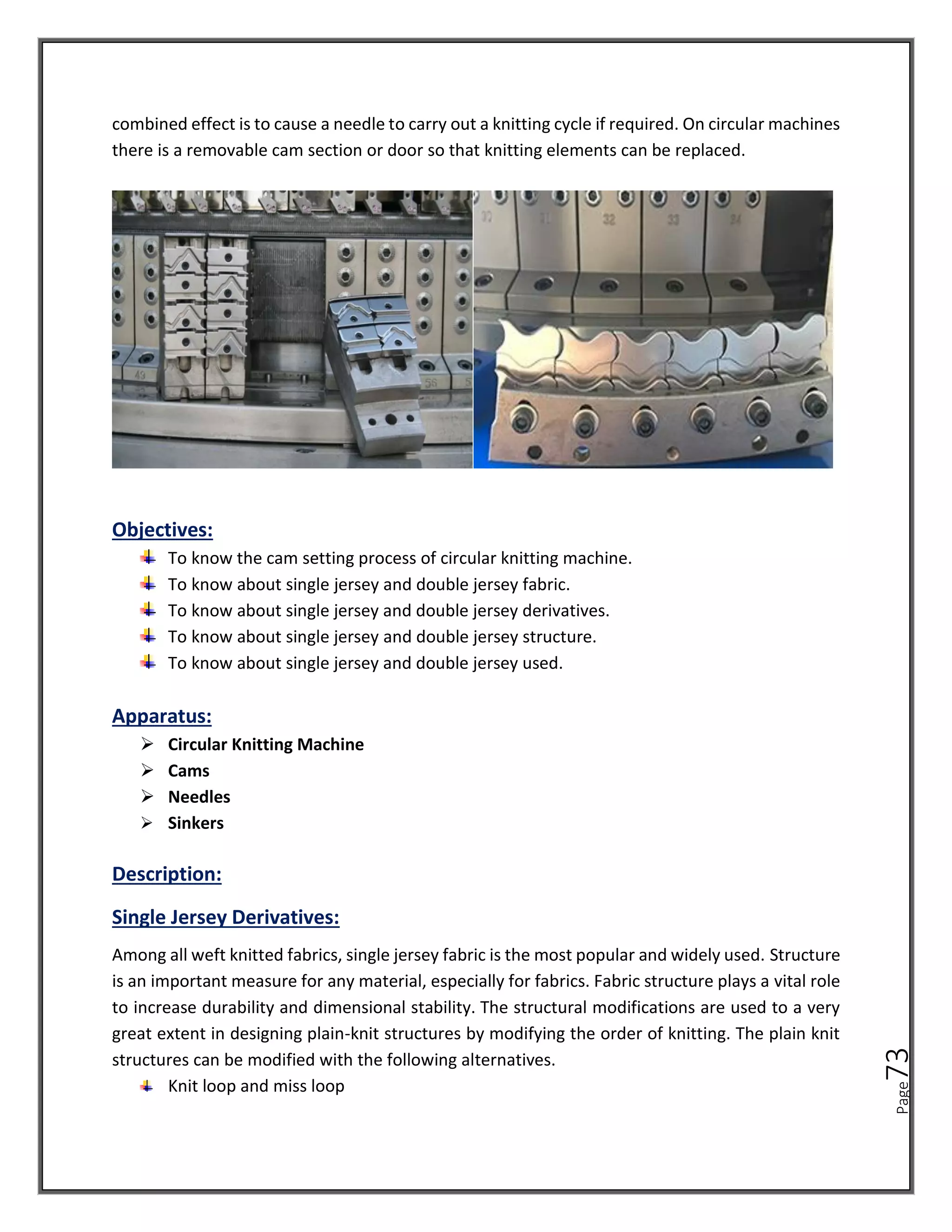 Page
73
combined effect is to cause a needle to carry out a knitting cycle if required. On circular machines
there is a removable cam section or door so that knitting elements can be replaced.
Objectives:
To know the cam setting process of circular knitting machine.
To know about single jersey and double jersey fabric.
To know about single jersey and double jersey derivatives.
To know about single jersey and double jersey structure.
To know about single jersey and double jersey used.
Apparatus:
➢ Circular Knitting Machine
➢ Cams
➢ Needles
➢ Sinkers
Description:
Single Jersey Derivatives:
Among all weft knitted fabrics, single jersey fabric is the most popular and widely used. Structure
is an important measure for any material, especially for fabrics. Fabric structure plays a vital role
to increase durability and dimensional stability. The structural modifications are used to a very
great extent in designing plain-knit structures by modifying the order of knitting. The plain knit
structures can be modified with the following alternatives.
Knit loop and miss loop
 