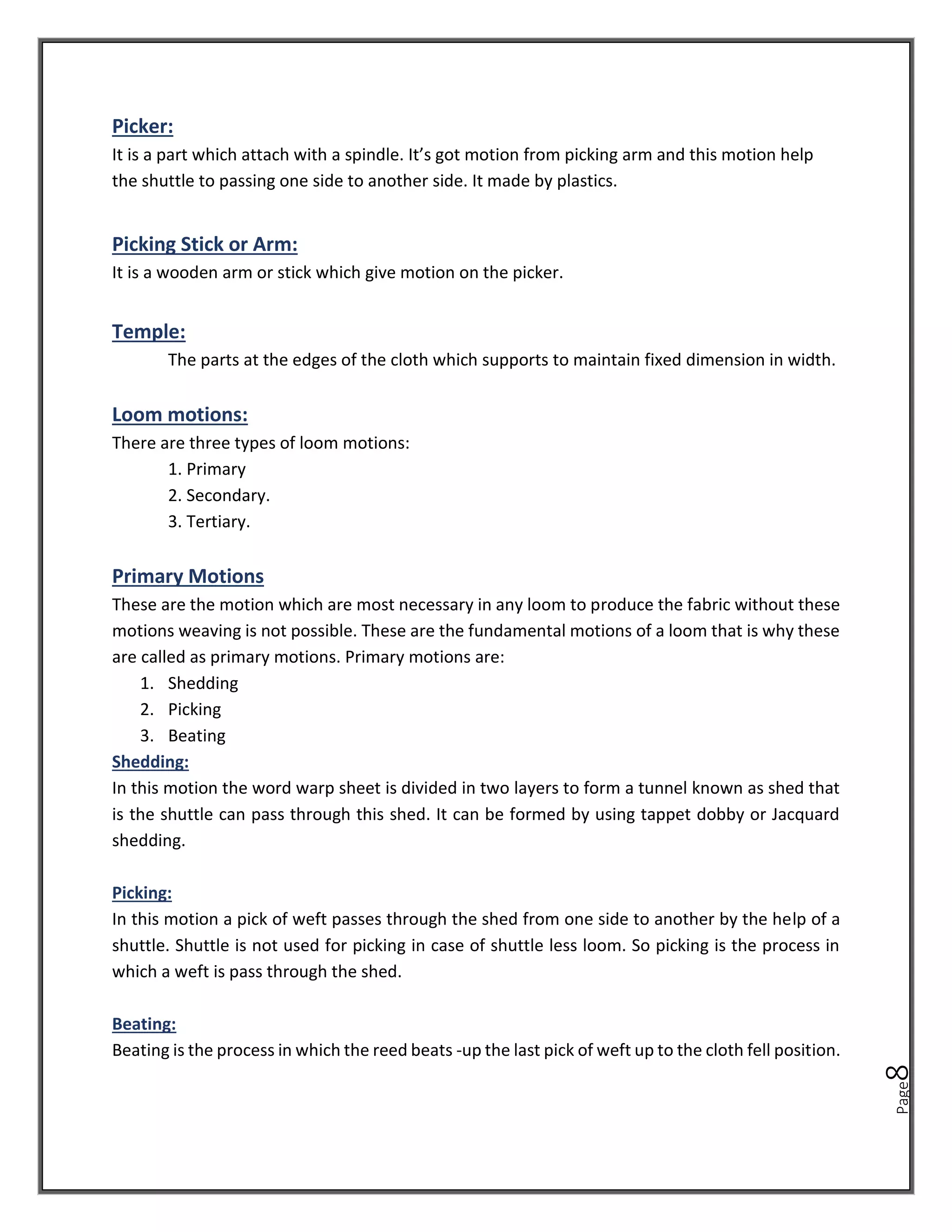 Page
8
Picker:
It is a part which attach with a spindle. It’s got motion from picking arm and this motion help
the shuttle to passing one side to another side. It made by plastics.
Picking Stick or Arm:
It is a wooden arm or stick which give motion on the picker.
Temple:
The parts at the edges of the cloth which supports to maintain fixed dimension in width.
Loom motions:
There are three types of loom motions:
1. Primary
2. Secondary.
3. Tertiary.
Primary Motions
These are the motion which are most necessary in any loom to produce the fabric without these
motions weaving is not possible. These are the fundamental motions of a loom that is why these
are called as primary motions. Primary motions are:
1. Shedding
2. Picking
3. Beating
Shedding:
In this motion the word warp sheet is divided in two layers to form a tunnel known as shed that
is the shuttle can pass through this shed. It can be formed by using tappet dobby or Jacquard
shedding.
Picking:
In this motion a pick of weft passes through the shed from one side to another by the help of a
shuttle. Shuttle is not used for picking in case of shuttle less loom. So picking is the process in
which a weft is pass through the shed.
Beating:
Beating is the process in which the reed beats -up the last pick of weft up to the cloth fell position.
 