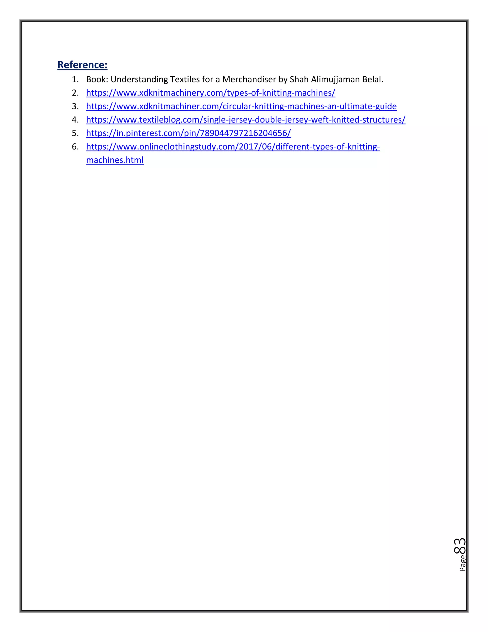 Page
83
Reference:
1. Book: Understanding Textiles for a Merchandiser by Shah Alimujjaman Belal.
2. https://www.xdknitmachinery.com/types-of-knitting-machines/
3. https://www.xdknitmachiner.com/circular-knitting-machines-an-ultimate-guide
4. https://www.textileblog.com/single-jersey-double-jersey-weft-knitted-structures/
5. https://in.pinterest.com/pin/789044797216204656/
6. https://www.onlineclothingstudy.com/2017/06/different-types-of-knitting-
machines.html
 