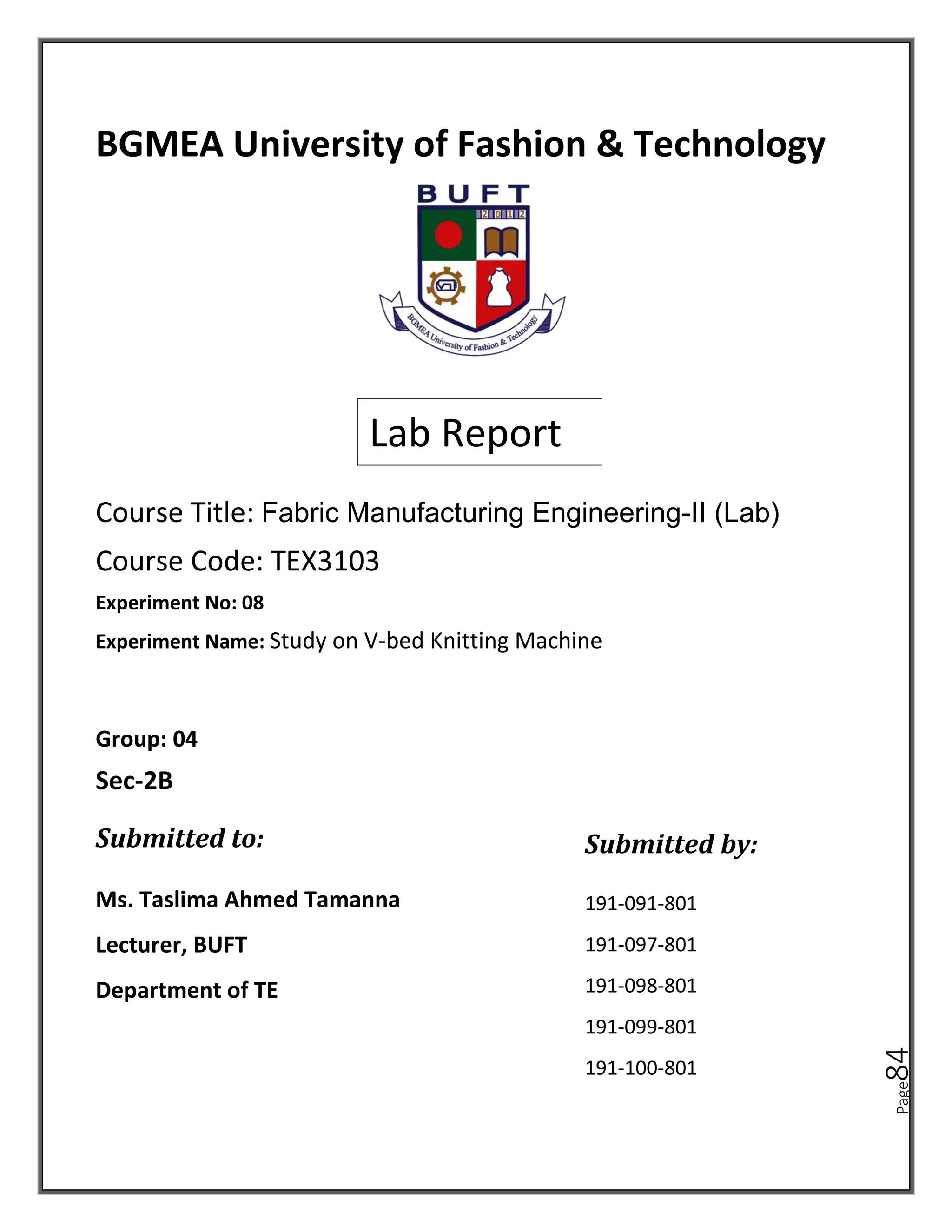 Page
84
BGMEA University of Fashion & Technology
Course Title: Fabric Manufacturing Engineering-II (Lab)
Course Code: TEX3103
Lab Report
Experiment No: 08
Ms. Taslima Ahmed Tamanna
Lecturer, BUFT
Department of TE
191-091-801
191-097-801
191-098-801
191-099-801
191-100-801
Group: 04
Sec-2B
Submitted to: Submitted by:
Experiment Name: Study on V-bed Knitting Machine
 