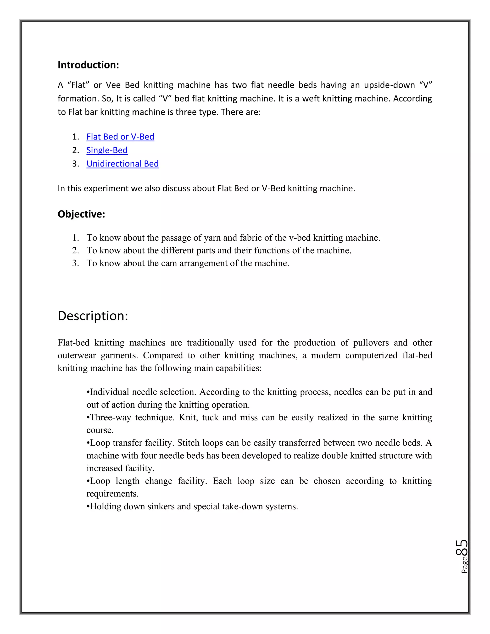 Page
85
Introduction:
A “Flat” or Vee Bed knitting machine has two flat needle beds having an upside-down “V”
formation. So, It is called “V” bed flat knitting machine. It is a weft knitting machine. According
to Flat bar knitting machine is three type. There are:
1. Flat Bed or V-Bed
2. Single-Bed
3. Unidirectional Bed
In this experiment we also discuss about Flat Bed or V-Bed knitting machine.
Objective:
1. To know about the passage of yarn and fabric of the v-bed knitting machine.
2. To know about the different parts and their functions of the machine.
3. To know about the cam arrangement of the machine.
Description:
Flat-bed knitting machines are traditionally used for the production of pullovers and other
outerwear garments. Compared to other knitting machines, a modern computerized flat-bed
knitting machine has the following main capabilities:
•Individual needle selection. According to the knitting process, needles can be put in and
out of action during the knitting operation.
•Three-way technique. Knit, tuck and miss can be easily realized in the same knitting
course.
•Loop transfer facility. Stitch loops can be easily transferred between two needle beds. A
machine with four needle beds has been developed to realize double knitted structure with
increased facility.
•Loop length change facility. Each loop size can be chosen according to knitting
requirements.
•Holding down sinkers and special take-down systems.
 
