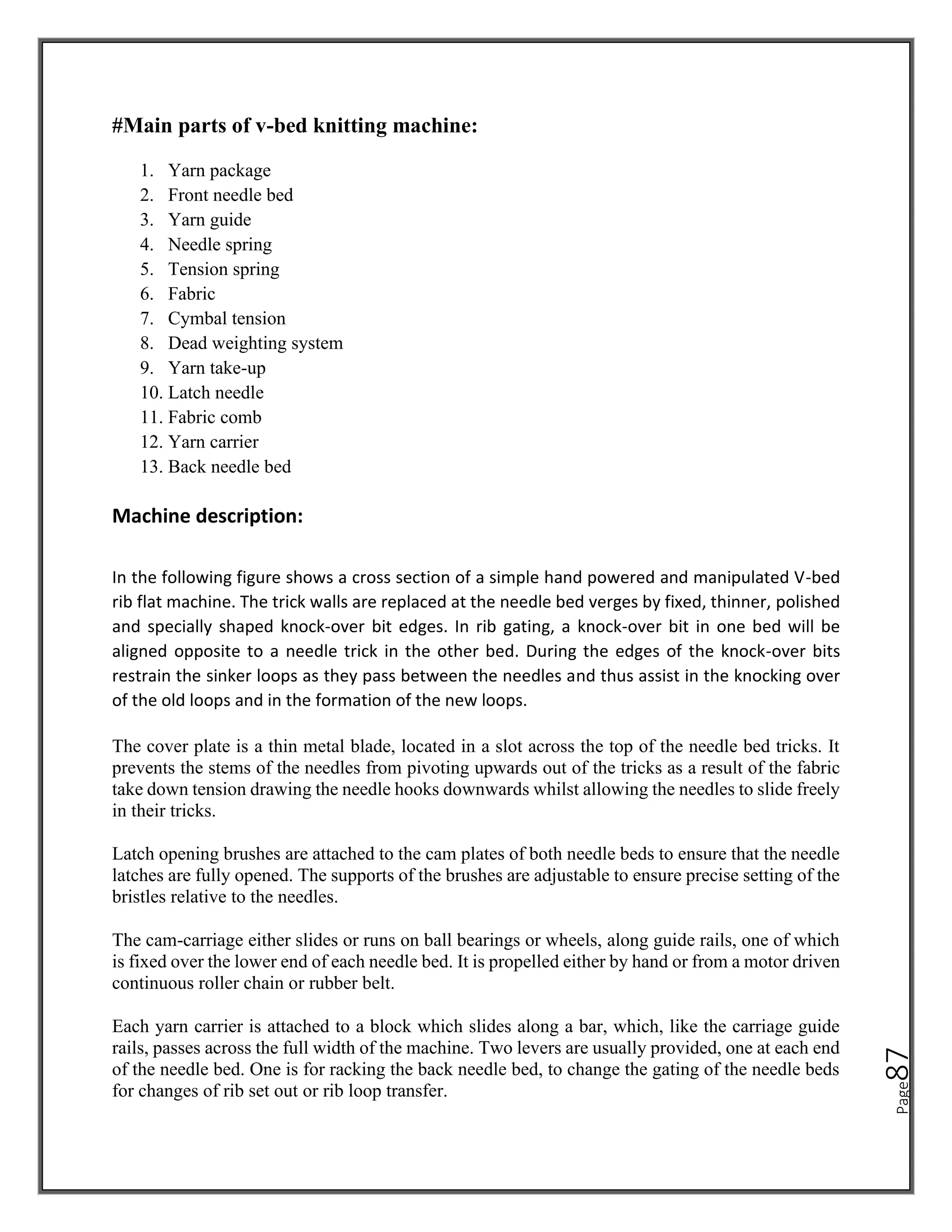 Page
87
#Main parts of v-bed knitting machine:
1. Yarn package
2. Front needle bed
3. Yarn guide
4. Needle spring
5. Tension spring
6. Fabric
7. Cymbal tension
8. Dead weighting system
9. Yarn take-up
10. Latch needle
11. Fabric comb
12. Yarn carrier
13. Back needle bed
Machine description:
In the following figure shows a cross section of a simple hand powered and manipulated V-bed
rib flat machine. The trick walls are replaced at the needle bed verges by fixed, thinner, polished
and specially shaped knock-over bit edges. In rib gating, a knock-over bit in one bed will be
aligned opposite to a needle trick in the other bed. During the edges of the knock-over bits
restrain the sinker loops as they pass between the needles and thus assist in the knocking over
of the old loops and in the formation of the new loops.
The cover plate is a thin metal blade, located in a slot across the top of the needle bed tricks. It
prevents the stems of the needles from pivoting upwards out of the tricks as a result of the fabric
take down tension drawing the needle hooks downwards whilst allowing the needles to slide freely
in their tricks.
Latch opening brushes are attached to the cam plates of both needle beds to ensure that the needle
latches are fully opened. The supports of the brushes are adjustable to ensure precise setting of the
bristles relative to the needles.
The cam-carriage either slides or runs on ball bearings or wheels, along guide rails, one of which
is fixed over the lower end of each needle bed. It is propelled either by hand or from a motor driven
continuous roller chain or rubber belt.
Each yarn carrier is attached to a block which slides along a bar, which, like the carriage guide
rails, passes across the full width of the machine. Two levers are usually provided, one at each end
of the needle bed. One is for racking the back needle bed, to change the gating of the needle beds
for changes of rib set out or rib loop transfer.
 
