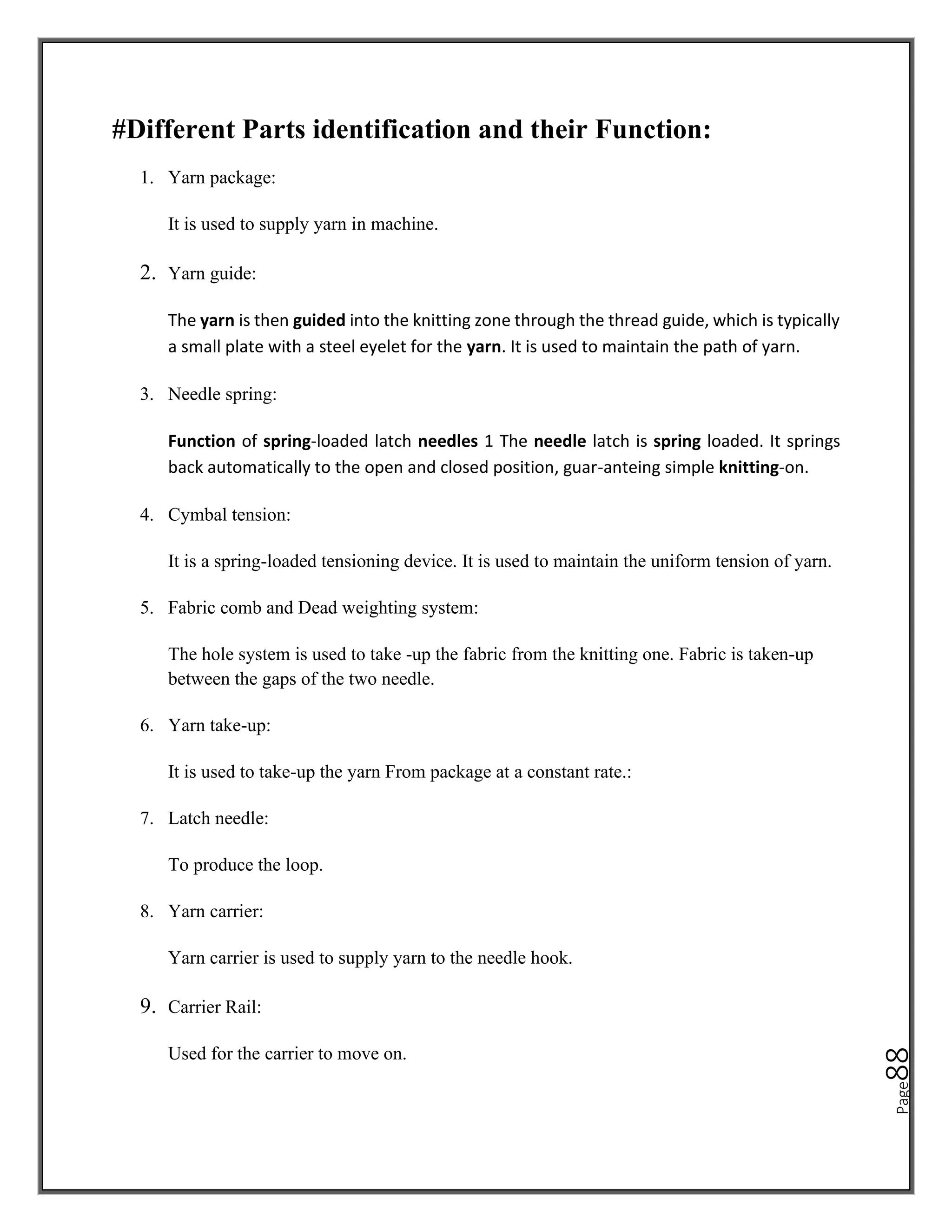 Page
88
#Different Parts identification and their Function:
1. Yarn package:
It is used to supply yarn in machine.
2. Yarn guide:
The yarn is then guided into the knitting zone through the thread guide, which is typically
a small plate with a steel eyelet for the yarn. It is used to maintain the path of yarn.
3. Needle spring:
Function of spring-loaded latch needles 1 The needle latch is spring loaded. It springs
back automatically to the open and closed position, guar-anteing simple knitting-on.
4. Cymbal tension:
It is a spring-loaded tensioning device. It is used to maintain the uniform tension of yarn.
5. Fabric comb and Dead weighting system:
The hole system is used to take -up the fabric from the knitting one. Fabric is taken-up
between the gaps of the two needle.
6. Yarn take-up:
It is used to take-up the yarn From package at a constant rate.:
7. Latch needle:
To produce the loop.
8. Yarn carrier:
Yarn carrier is used to supply yarn to the needle hook.
9. Carrier Rail:
Used for the carrier to move on.
 