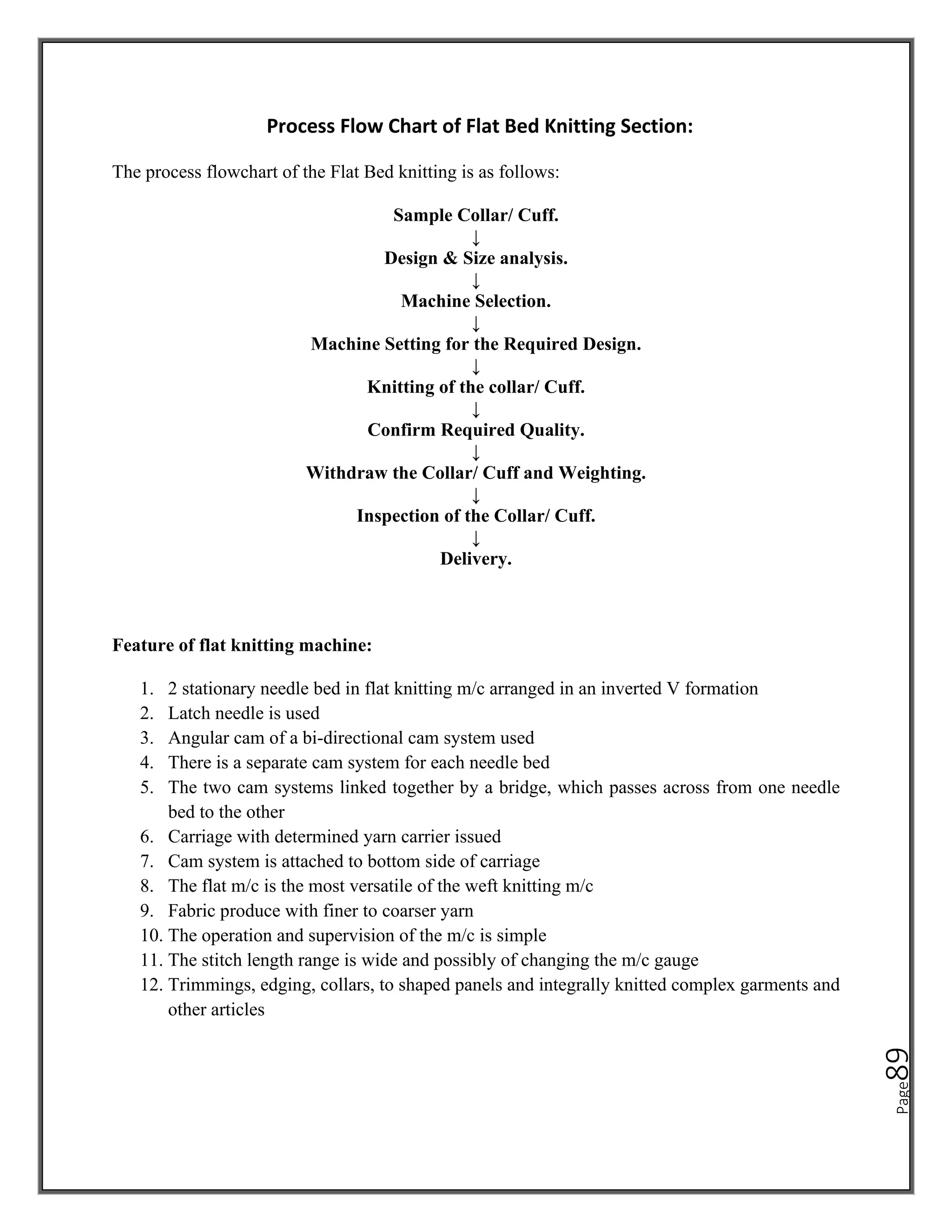 Page
89
Process Flow Chart of Flat Bed Knitting Section:
The process flowchart of the Flat Bed knitting is as follows:
Sample Collar/ Cuff.
↓
Design & Size analysis.
↓
Machine Selection.
↓
Machine Setting for the Required Design.
↓
Knitting of the collar/ Cuff.
↓
Confirm Required Quality.
↓
Withdraw the Collar/ Cuff and Weighting.
↓
Inspection of the Collar/ Cuff.
↓
Delivery.
Feature of flat knitting machine:
1. 2 stationary needle bed in flat knitting m/c arranged in an inverted V formation
2. Latch needle is used
3. Angular cam of a bi-directional cam system used
4. There is a separate cam system for each needle bed
5. The two cam systems linked together by a bridge, which passes across from one needle
bed to the other
6. Carriage with determined yarn carrier issued
7. Cam system is attached to bottom side of carriage
8. The flat m/c is the most versatile of the weft knitting m/c
9. Fabric produce with finer to coarser yarn
10. The operation and supervision of the m/c is simple
11. The stitch length range is wide and possibly of changing the m/c gauge
12. Trimmings, edging, collars, to shaped panels and integrally knitted complex garments and
other articles
 