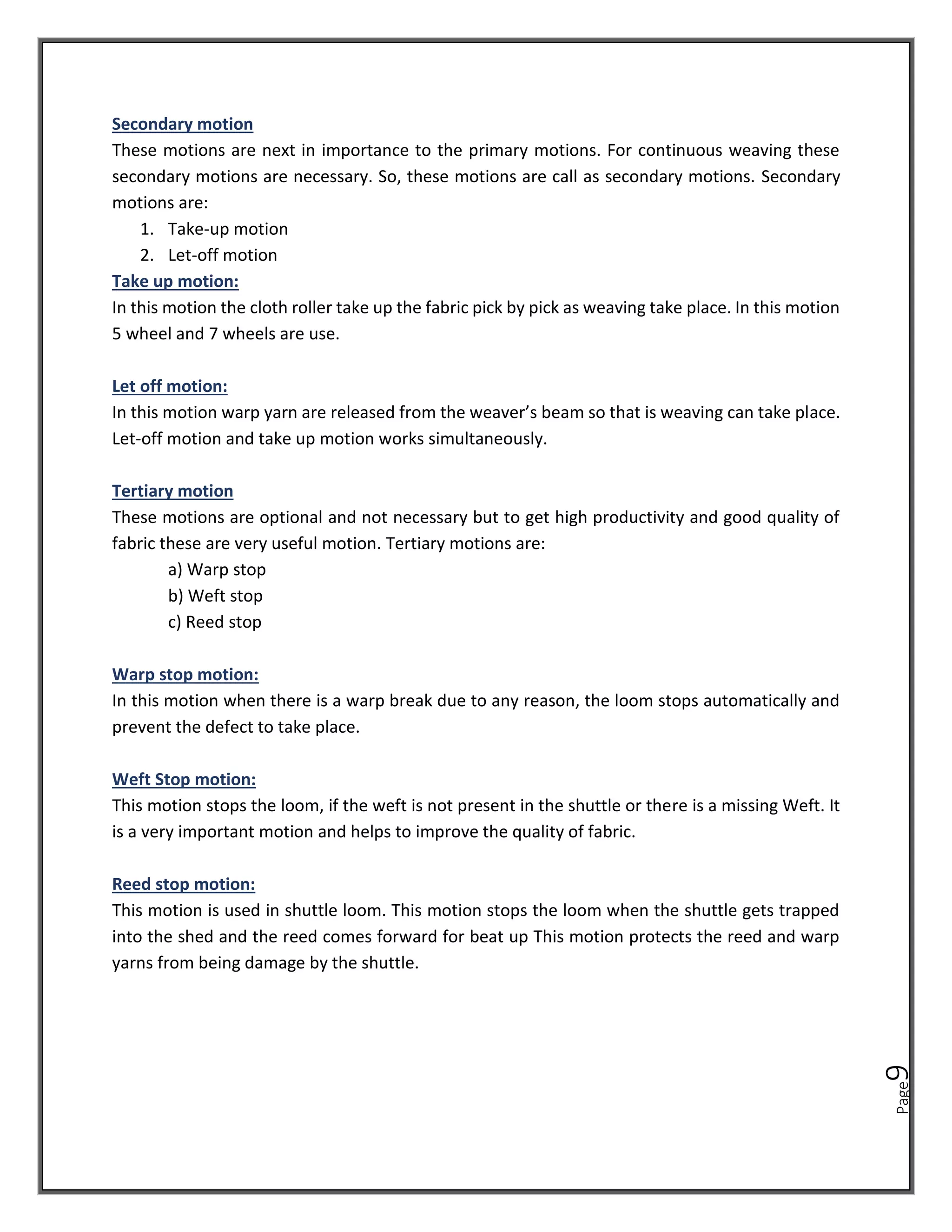 Page
9
Secondary motion
These motions are next in importance to the primary motions. For continuous weaving these
secondary motions are necessary. So, these motions are call as secondary motions. Secondary
motions are:
1. Take-up motion
2. Let-off motion
Take up motion:
In this motion the cloth roller take up the fabric pick by pick as weaving take place. In this motion
5 wheel and 7 wheels are use.
Let off motion:
In this motion warp yarn are released from the weaver’s beam so that is weaving can take place.
Let-off motion and take up motion works simultaneously.
Tertiary motion
These motions are optional and not necessary but to get high productivity and good quality of
fabric these are very useful motion. Tertiary motions are:
a) Warp stop
b) Weft stop
c) Reed stop
Warp stop motion:
In this motion when there is a warp break due to any reason, the loom stops automatically and
prevent the defect to take place.
Weft Stop motion:
This motion stops the loom, if the weft is not present in the shuttle or there is a missing Weft. It
is a very important motion and helps to improve the quality of fabric.
Reed stop motion:
This motion is used in shuttle loom. This motion stops the loom when the shuttle gets trapped
into the shed and the reed comes forward for beat up This motion protects the reed and warp
yarns from being damage by the shuttle.
 
