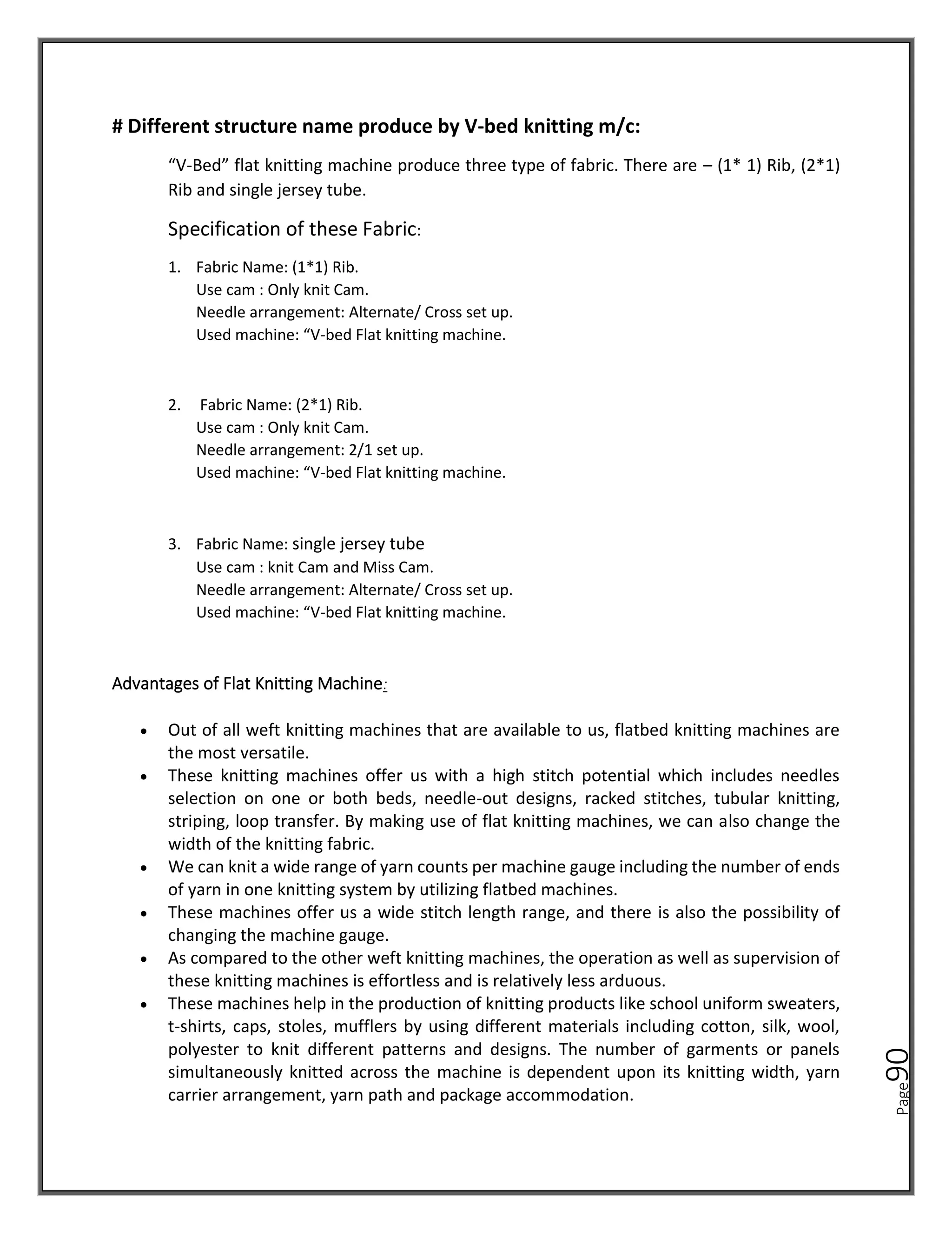 Page
90
# Different structure name produce by V-bed knitting m/c:
“V-Bed” flat knitting machine produce three type of fabric. There are – (1* 1) Rib, (2*1)
Rib and single jersey tube.
Specification of these Fabric:
1. Fabric Name: (1*1) Rib.
Use cam : Only knit Cam.
Needle arrangement: Alternate/ Cross set up.
Used machine: “V-bed Flat knitting machine.
2. Fabric Name: (2*1) Rib.
Use cam : Only knit Cam.
Needle arrangement: 2/1 set up.
Used machine: “V-bed Flat knitting machine.
3. Fabric Name: single jersey tube
Use cam : knit Cam and Miss Cam.
Needle arrangement: Alternate/ Cross set up.
Used machine: “V-bed Flat knitting machine.
Advantages of Flat Knitting Machine:
• Out of all weft knitting machines that are available to us, flatbed knitting machines are
the most versatile.
• These knitting machines offer us with a high stitch potential which includes needles
selection on one or both beds, needle-out designs, racked stitches, tubular knitting,
striping, loop transfer. By making use of flat knitting machines, we can also change the
width of the knitting fabric.
• We can knit a wide range of yarn counts per machine gauge including the number of ends
of yarn in one knitting system by utilizing flatbed machines.
• These machines offer us a wide stitch length range, and there is also the possibility of
changing the machine gauge.
• As compared to the other weft knitting machines, the operation as well as supervision of
these knitting machines is effortless and is relatively less arduous.
• These machines help in the production of knitting products like school uniform sweaters,
t-shirts, caps, stoles, mufflers by using different materials including cotton, silk, wool,
polyester to knit different patterns and designs. The number of garments or panels
simultaneously knitted across the machine is dependent upon its knitting width, yarn
carrier arrangement, yarn path and package accommodation.
 